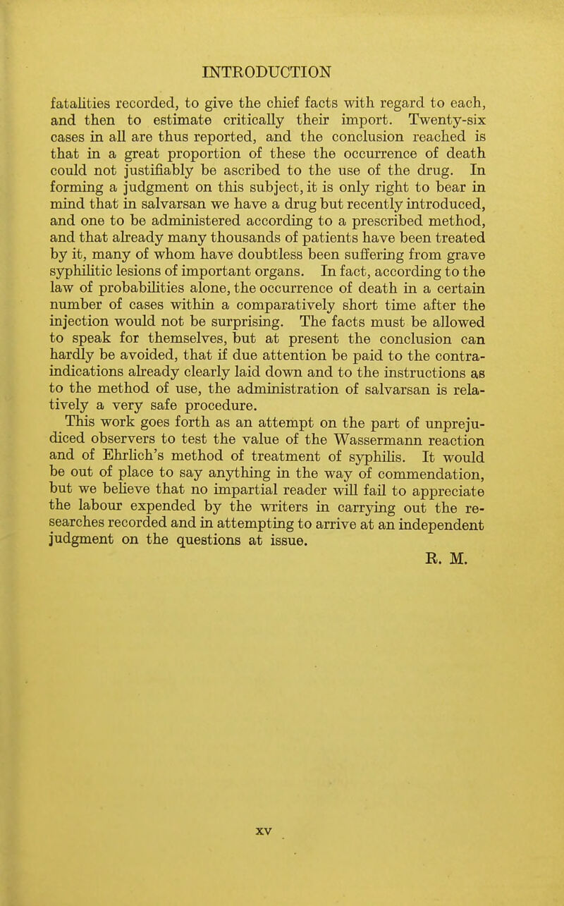 fatalities recorded, to give the chief facts with regard to each, and then to estimate critically their import. Twenty-six cases in all are thus reported, and the conclusion reached is that in a great proportion of these the occurrence of death could not justifiably be ascribed to the use of the drug. In forming a judgment on this subject, it is only right to bear in mind that in salvarsan we have a drug but recently introduced, and one to be administered according to a prescribed method, and that abeady many thousands of patients have been treated by it, many of whom have doubtless been suffering from grave syphilitic lesions of important organs. In fact, according to the law of probabilities alone, the occurrence of death in a certain number of cases within a comparatively short time after the injection would not be surprising. The facts must be allowed to speak for themselves, but at present the conclusion can hardly be avoided, that if due attention be paid to the contra- indications already clearly laid down and to the instructions as to the method of use, the administration of salvarsan is rela- tively a very safe procedure. This work goes forth as an attempt on the part of unpreju- diced observers to test the value of the Wassermann reaction and of Ehrhch's method of treatment of syphiHs. It would be out of place to say anything in the way of commendation, but we beheve that no impartial reader wiU fail to appreciate the labour expended by the writers in carrying out the re- searches recorded and in attempting to arrive at an independent judgment on the questions at issue. R. M.