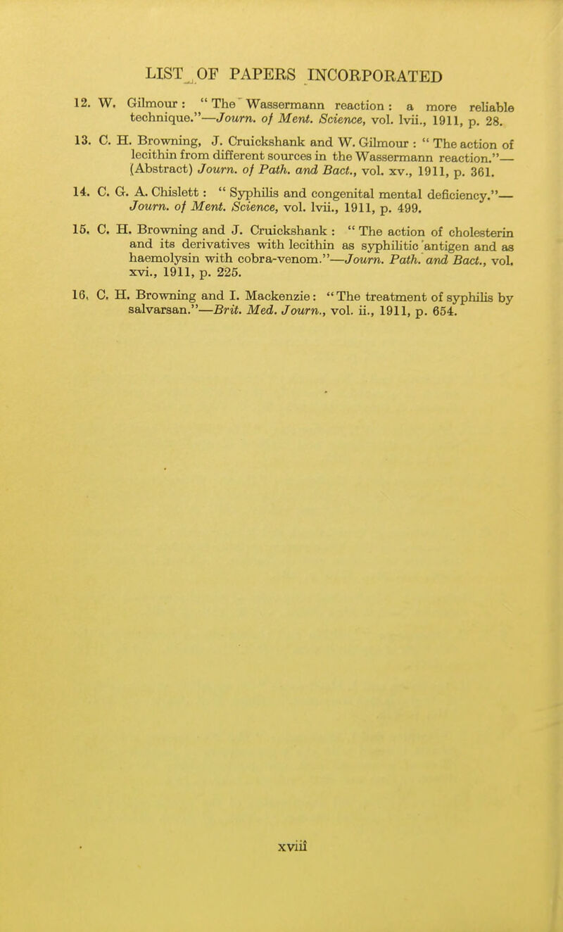 12. W. Gilmour :  The' Wassermann reaction: a more reliable technique.—Journ. of Ment. Science, vol. Ivii., 1911, p. 28. 13. C. H, Browning, J. Cruickshank and W. Gilmour :  The action of lecithin from different sources in the Wassermann reaction. [Abstract) Journ. of Path, and Bact., vol. xv., 1911, p. 361. 14. C. G. A. Chislett:  Syphilis and congenital mental deficiency.— Journ. of Ment. Science, vol. Ivii,, 1911, p. 499. 15. C, H. Browning and J. Cruickshank :  The action of cholesterin and its derivatives with lecithin as sjrphihtic 'antigen and as haemolysin with cobra-venom.—Journ. Path, and Bact., vol. xvi., 1911, p. 225. 16. C, H. Browning and I. Mackenzie: The treatment of syphilis by salvarsan.—Brit. Med. Journ., vol. ii., 1911, p. 654.