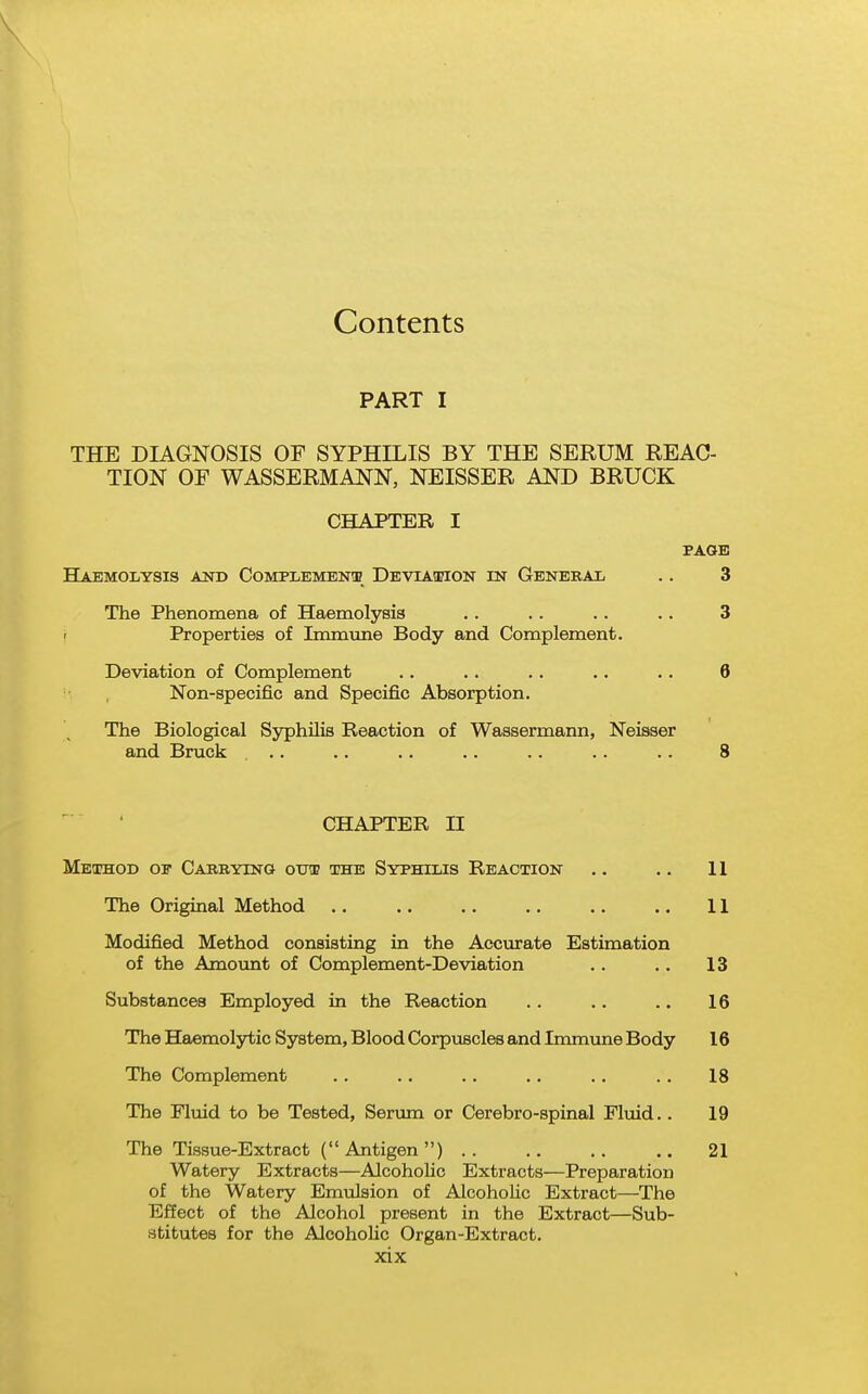 PART I THE DIAGNOSIS OF SYPHILIS BY THE SERUM REAC- TION OF WASSERMANN, NEISSER AND BRUCK CHAPTER I FAOB Haemolysis and Complement DEVLA.a?iON m General .. 3 The Phenomena of Haemolysis .. .. .. .. 3 f Properties of Immime Body and Complement. Deviation of Complement .. .. .. .. .. 6 Non-specific and Specific Absorption. The Biological S5^hilis Reaction of Waasermann, Neisser and Brack .. .. .. .. .. . . . . 8 CHAPTER 11 Method of Carrying out the Syphilis Reaction .. .. 11 The Original Method .. .. .. . . .. .. 11 Modified Method consisting in the Accurate Estimation of the Amount of Complement-Deviation . . .. 13 Substances Employed in the Reaction .. .. .. 16 The Haemolytic System, Blood Corpuscles and Immune Body 16 The Complement .. .. .. .. .. .. 18 The Fluid to be Tested, Serum or Cerebro-spinal Fluid.. 19 The Tissue-Extract (Antigen) 21 Watery Extracts—AlcohoUc Extracts—Preparation of the Watery Emulsion of Alcoholic Extract—The Effect of the Alcohol present in the Extract—Sub- stitutes for the Alcoholic Organ-Extract.