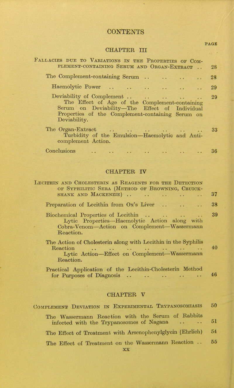 CHAPTER m Fallacies due to Vabiations in the Properties of Com- plement-containing Serttm and Organ-Extract .. The Complement-containing Serum .. Haemolytic Power Deviability of Complement .. The Effect of Age of the Complement-containing Serum on Deviability—The ESect of Individual Properties of the Complement-containing Senun on Deviability. The Organ-Extract Turbidity of the Emulsion—Haemolytic and Anti- complement Action. Conclusions CHAPTER rV liECITHIN AND ChOLESTEBIN AS REAGENTS FOR THE DETECTION OF Syphilitic Sera (Method op Browning, Cruick- SHANK AND MACKENZIE) . . Preparation of Lecithin from Ox's Liver Biochemical Properties of Lecithin Lytic Properties—Haemolytic Action along with Cobra-Venom—Action on Complement—Wassermann Reaction. The Action of Cholesterin along with Lecithin in the SjrphiUs Reaction Lytic Action—Effect on Complement—Wassermann Reaction. Practical Application of the Lecithin-Cholesterin Method for Purposes of Diagnosis .. CHAPTER V (Complement Deviation in Experimental Trypanosomiasis The Wassermann Reaction with the Senmi of Rabbits infected with the Trypanosomes of Nagana The Effect of Treatment with Arsenophcnylglycin (Ehrlich) The Effect of Treatment on the Wassermann Reaction ..
