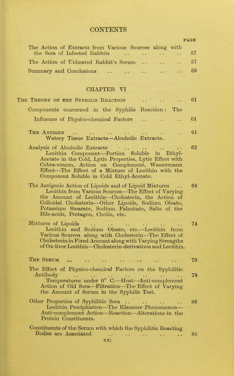 PAGE The Action of Extracts from Various Sources along with the Sera of Infected Rabbits .. .. . . . . 57 The Action of Unheated Rabbit's Serum . . . . .. 57 Summary and Conclusions .. .. .. .. •. 59 CHAPTER VI The Theory of the Syphilis Reaction .. .. .. 61 Components concerned in the Syphilis Reaction : The Influence of Physico-chemical Factors .. . . .. 61 The Antigen .. .. .. .. .. .. .. 61 Watery Tissue Extracts—Alcoholic Extracts. Analysis of Alcoholic Extracts .. .. .. .. 62 Lecithin Component—Portion Soluble in Ethyl- Acetate in the Cold, Lytic Properties, Lytic Effect with Cobra-venom, Action on Complement, Wassermann Effect—The Effect of a Mixture of Lecithin with the Component Soluble in Cold Ethyl-Acetate. The Antigenic Action of Lipoids and of Lipoid Mixtures .. 68 Lecithin from Various Sources—The Effect of Varying the Amount of Lecithin—Cholesterin, the Action of Colloidal Cholesterin—Other Lipoids, Sodium Oleate, Potassium Stearate, Sodium Palmitate, Salts of the Bile-acids, Protagon, ChoHn, etc. Mixtures of Lipoids .. .. . . 74 Lecithin and Sodium Oleate, etc.—Lecithin from Various Sources along with Cholesterin—The Effect of Cholesterin in Fixed Amount along with Varying Strengths of Ox-Uver Lecithin—Cholesterin-derivatives and Lecithin. The Serum .- 79 The Effect of Physico-chemical Factors on the Syphilitic Antibody .. .. .. .. . . . . .. 79 Temperatxires under 0° C.—Heat—Anti-complement Action of Old Sera—Filtration—The Effect of Varying the Amount of Serum in the Syphilis Test. Other Properties of Syphilitic Sera .. . . .. .. 86 Lecithin Precipitation—The lilausner Phenomenon— Anti-complement Action—Reaction—Alterations in the Protein Constituents. Constituents of the Servmi with which the Syphilitic Reacting Bodies are Associated . . . . .. . . ,. 88 XX i