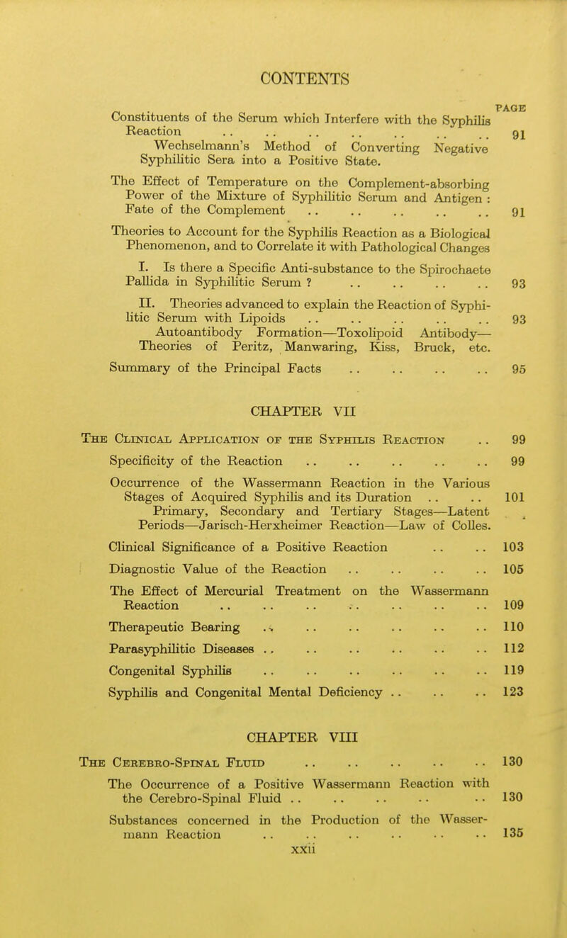 Constituents of the Senim which Interfere with the Syphilis Reaction . . . . . . . . . . . . gj Wechselmann's Method of Converting Negative Syphilitic Sera into a Positive State. The Effect of Temperature on the Complement-absorbing Power of the Mixture of Syphilitic Serum and Antigen : Fate of the Complement .. .. .. .. ,. 91 Theories to Account for the Syphilis Reaction as a Biological Phenomenon, and to Correlate it with Pathological Changes I. Is there a Specific Anti-substance to the Spirochaete Pallida in Syphihtic Serum ? .. .. .. .. 93 II. Theories advanced to explain the Reaction of Syphi- litic Serum with Lipoids . . . . . . . . . . 93 Autoantibody Formation—Toxolipoid Antibody— Theories of Peritz, Manwaring, Kiss, Bruck, etc. Summary of the Principal Facts . . .. .. .. 95 CHAPTER VII The Clinical Application op the Syphilis Reaction .. 99 Specificity of the Reaction .. .. .. .. .. 99 Occurrence of the Wassermann Reaction in the Various Stages of Acquired Syphilis and its Duration . . .. 101 Primary, Secondary and Tertiary Stages—Latent Periods—Jarisch-Herxheimer Reaction—Law of CoUes. Clinical Significance of a Positive Reaction .. .. 103 Diagnostic Value of the Reaction .. .. .. .. 105 The Effect of Mercurial Treatment on the Wassermann Reaction .. . . .. .. .. .. .. 109 Therapeutic Bearing .-. .. .. .. .. ..110 Parasyphilitic Diseases .. .. .. .. .. .. 112 Congenital Syphilis .. .. .. .. .. .. 119 Syphilis and Congenital Mental Deficiency .. .. .. 123 CHAPTER Vm The Cebebro-Spinal Flttid .. .. .. .. .. 130 The Occurrence of a Positive Wassermann Reaction with the Cerebro-Spinal Fluid .. 130 Substances concerned in the Production of the Wasser- mann Reaction .. . . .. . • • • • • 135