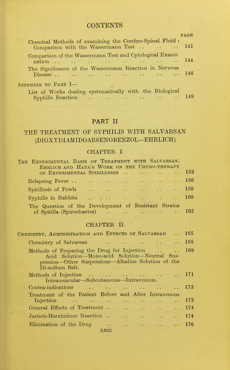 PAGE Chemical Methods of examining the Cerebro-Spinal Fluid : Comparison with the Wassermann Test . . . . . . 141 Comparison of the Wassermann Test and Cytological Exami- nation .. . . . . . . • • • • • • • • 1'^'* The Significance of the Wassermann Reaction in Nervous Disease .. .. •. .. • • • • • • • • Appendix to Past I— List of Works dealing systematically with the Biological Syphilis Reaction . . . . .... .. . . 149 PART II THE TREATMENT OF SYPHILIS WITH SALVARSAN (DIOXYDIAMIDOARSENOBENZOL—EHRLICH) CHAPTER I The Experimental Basis oe Treatment with Salvarsan. Ehblich and Hata's Work on the Chemo-therapy or Experimental Spirilloses .. .. .. .. 153 Relapsing Fever .. . . . . . . . . . • • • 166 Spirillosis of Fowls 159 Syphilis in Rabbits .. .. . . .. .. • • 160 The Question of the Development of Resistant Strains of Spirilla (Spirochaetes) .. .. .. .. . . 162 CHAPTER n Chemistry, Administration and Eppeots op Salvarsan .. 165 Chemistry of Salvarsan . . . . . . .. .. 165 Methods of Preparing the Drug for Injection . . . . 168 Acid Solution—Mono-acid Solution—Neutral Sus- pension—Other Suspensions—Alkaline Solution of the Di-sodium Salt. Methods of Injection .. .. .. .. .. .. 171 Intramviscular—Subcutaneous—Intravenous. Contra-indications .. .. .. .. .. ..173 Treatment of the Patient Before and After Intravenous Injection .. .. .. .. .. . . .. 173 General Effects of Treatment .. .. . . . . . . 174 Jarisch-Herxheimer Reaction .. .. .. .. . . 174 Elimination of the Drug . . , , . . . . .. 176