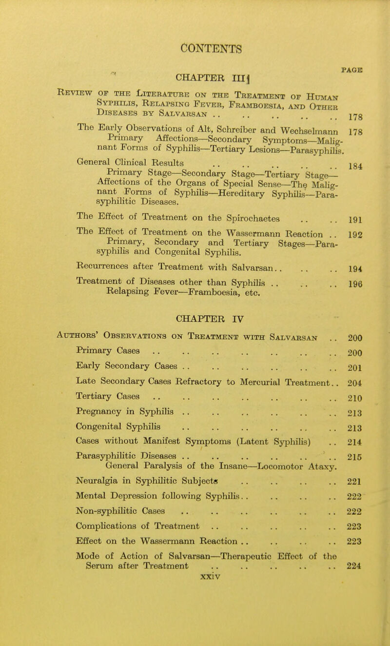 PAGE CHAPTER mj Review op the Literatube on the Treatment of Human Syphilis, Relapsing Fever, Framboesia, and Other Diseases by Salvarsan lyg The Early Observations of Alt, Schreiber and Wechselmann 178 Primary Affections—Secondary Symptoms—Malig- nant Forms of Syphilis—Tertiary Lesions—Parasyphilis. General Clinical Results .. .. ., Prirnary Stage—Secondary Stage—Tertiary Staged Affections of the Organs of Special Sense—Th9 Malig- nant Forms of Syphilis—Hereditary Syphilis—Para- syphilitic Diseases. The Effect of Treatment on the Spirochaetes .. . . 191 The Effect of Treatment on the Wassermann Reaction .. 192 Primary, Secondary and Tertiary Stages—Para- syphilis and Congenital Syphihs. Recurrences after Treatment with Salvarsan 194 Treatment of Diseases other than Syphilis 196 Relapsing Fever—Framboesia, etc. CHAPTER IV Authors' Observations on Treatment with Salvarsan .. 200 Primary Cases .. .. .. .. .. .. 2OO Early Secondary Cases .. .. .. .. .. .. 201 Late Secondary Cases Refractory to Mercurial Ti-eatment.. 204 Tertiary Cases 210 Pregnancy in Syphilis .. .. . . . . . . . . 213 Congenital Sjrphilis .. .. .. .. . . . . 213 Cases without Manifest Symptoms (Latent Syphilis) .. 214 Parasyphihtic Diseases .. .. .. .. .. ..215 General Paralysis of the Insane—Locomotor Ataxy. Neuralgia in Syphilitic Subjects .. .. .. .. 221 Mental Depression following Syphilis. . .. . . .. 222 Non-sjrphilitic Cases .. .. .. .. .. .. 222 Complications of Treatment .. . . .. . . .. 223 Effect on the Wassermann Reaction .. .. .. .. 223 Mode of Action of Salvarsan—Therapeutic Effect of the Serum after Treatment .. .. .. .. .. 224