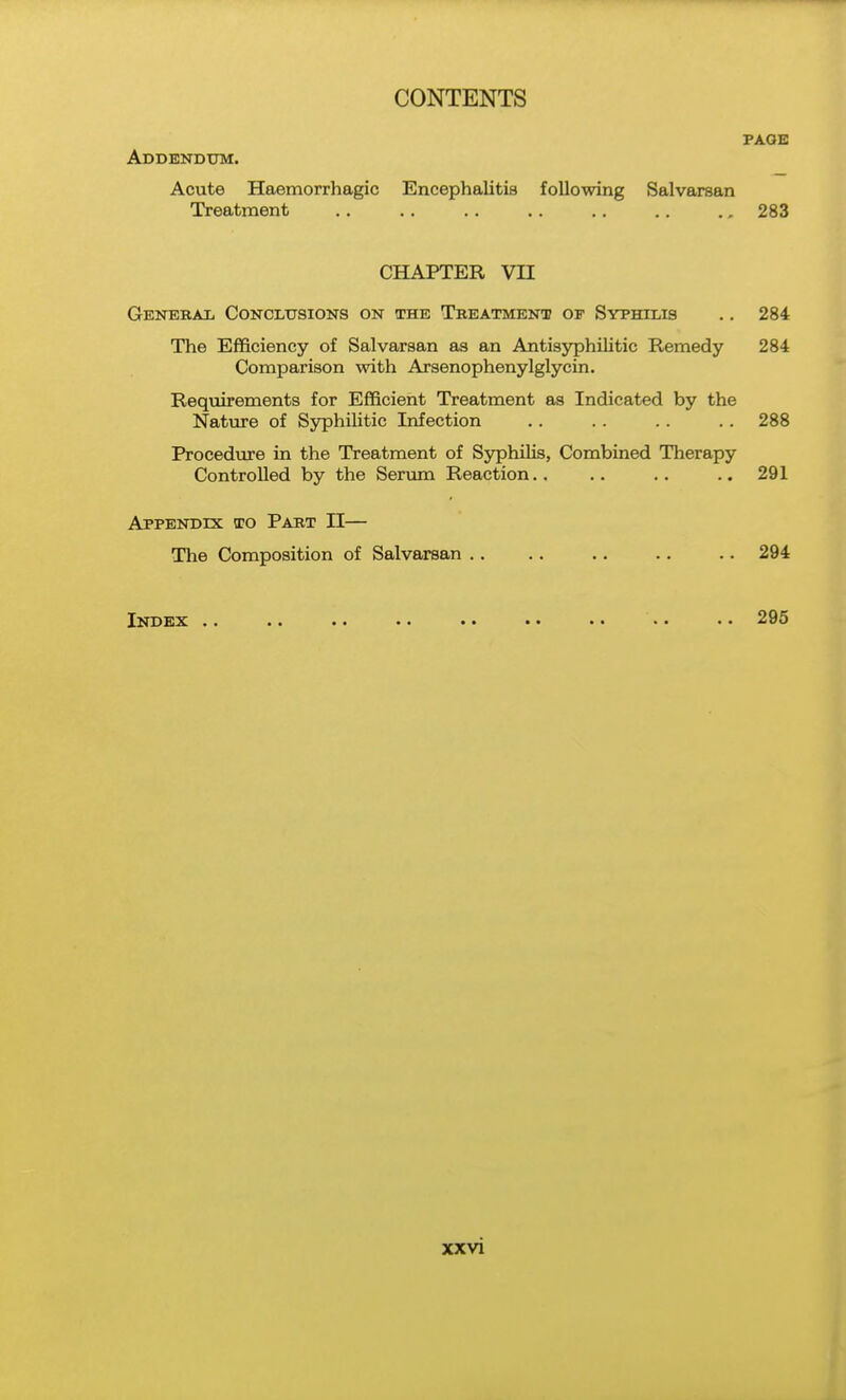 PAGE Addendum. Acute Haemorrhagic Encephalitis following Salvarean Treatment .. .. .. .. .. .. 283 CHAPTER VII GENEBAii Conclusions on the Treatment op Syphilis .. 284 The Efficiency of Salvarsan as an AntisyphiUtic Remedy 284 Comparison with Arsenophenylglycin. Requirements for Efficient Treatment as Indicated by the Nature of Syphilitic Infection .. .. .. .. 288 Procediu-e in the Treatment of SjrphiKs, Combined Therapy Controlled by the Ser\mi Reaction.. .. .. .. 291 Appendix to Part II— The Composition of Salvarsan .. .. .. .. .. 294 Index .. .. •. .. .. • • • • • • • • 295