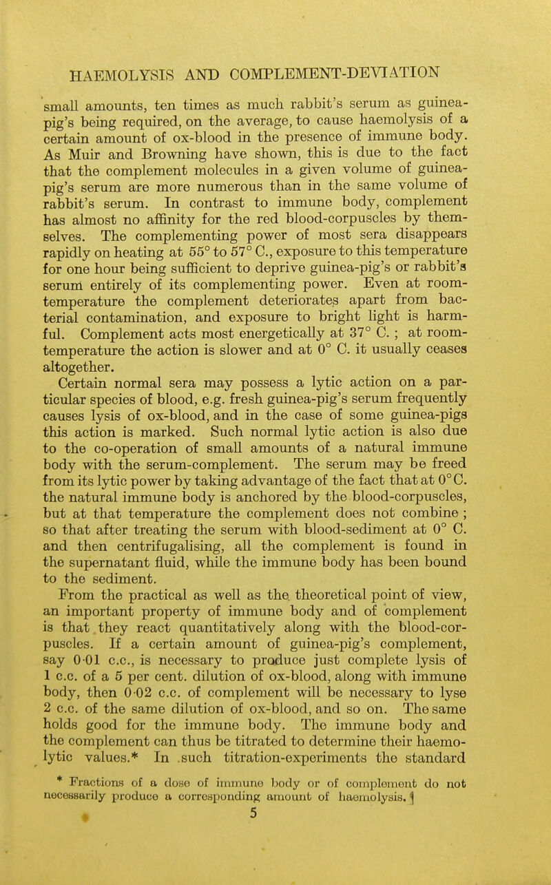 small amounts, ten times as much rabbit's serum as guinea- pig's being required, on the average, to cause haemolysis of a certain amount of ox-blood in the presence of immune body. As Muir and Browning have shown, this is due to the fact that the complement molecules in a given volume of guinea- pig's serum are more numerous than in the same volume of rabbit's serum. In contrast to immune body, complement has almost no affinity for the red blood-corpuscles by them- selves. The complementing power of most sera disappears rapidly on heating at 65° to 57° C, exposure to this temperature for one hour being sufficient to deprive guinea-pig's or rabbit's serum entirely of its complementing power. Even at room- temperature the complement deteriorates apart from bac- terial contamination, and exposure to bright light is harm- ful. Complement acts most energetically at 37° C. ; at room- temperature the action is slower and at 0° C. it usually ceases altogether. Certain normal sera may possess a lytic action on a par- ticular species of blood, e.g. fresh guinea-pig's serum frequently causes lysis of ox-blood, and in the case of some guinea-pigs this action is marked. Such normal lytic action is also due to the co-operation of small amounts of a natural immune body with the serum-complement. The serum may be freed from its lytic power by taking advantage of the fact that at 0°C. the natural immune body is anchored by the blood-corpuscles, but at that temperature the complement does not combine ; so that after treating the serum with blood-sediment at 0° C. and then centrifugalising, all the complement is found in the supernatant fluid, while the immune body has been bound to the sediment. From the practical as well as the theoretical point of view, an important property of immune body and of complement is that they react quantitatively along with the blood-cor- puscles. If a certain amount of guinea-pig's complement, say 0 01 c.c, is necessary to produce just complete lysis of 1 c.c. of a 5 per cent, dilution of ox-blood, along with immune body, then 0 02 c.c. of complement will be necessary to lyse 2 c.c. of the same dilution of ox-blood, and so on. The same holds good for the immune body. The immune body and the complement can thus be titrated to determine their haemo- lytic values.* In .such titration-experiments the standard * Fractions of a doso of irnmuno body or of complemont do not necessarily produce a corresponding artiount of haemolysis. ^