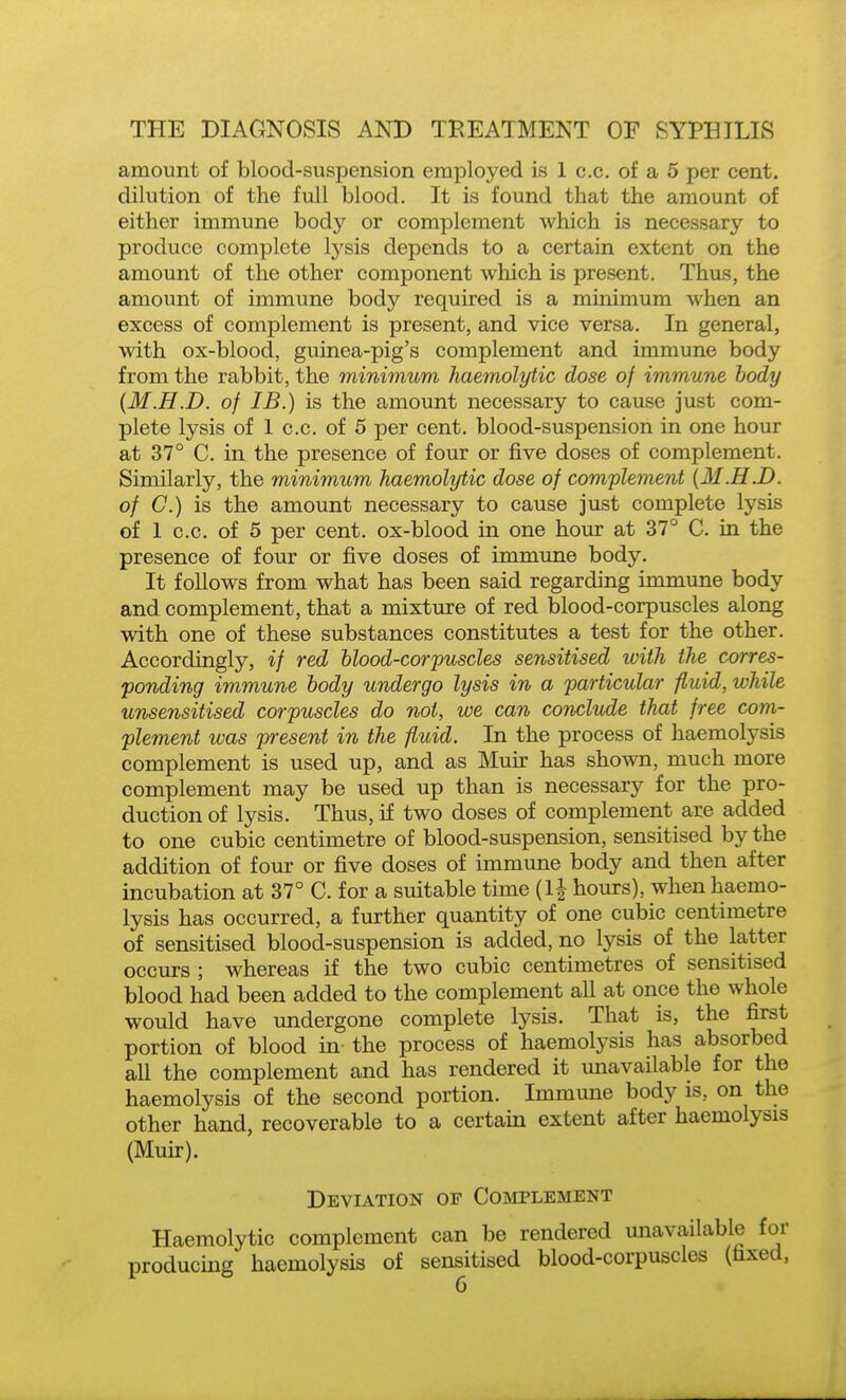 amount of blood-suspension employed is 1 c.c. of a 5 per cent, dilution of the full blood. It is found that the amount of either immune body or complement which is necessary to produce complete lysis depends to a certain extent on the amount of the other component which is present. Thus, the amount of immune body required is a minimum when an excess of complement is present, and vice versa. In general, with ox-blood, guinea-pig's complement and immune body from the rabbit, the minimum haemolytic dose of immune body {M.H.D. of IB.) is the amount necessary to cause just com- plete lysis of 1 c.c. of 5 per cent, blood-suspension in one hour at 37° C. in the presence of four or five doses of complement. Similarly, the minimum haemolytic dose of complement [M.H.D. of C.) is the amount necessary to cause just complete lysis of 1 c.c. of 5 per cent, ox-blood in one hour at 37° C. in the presence of four or five doses of immune body. It follows from what has been said regarding immune body and complement, that a mixture of red blood-corpuscles along with one of these substances constitutes a test for the other. Accordingly, if red hlood-corpuscles sensitised with the corres- ponding immune body undergo lysis in a particular fluid, while unsensitised corpuscles do not, we can conclude that free com- plement was present in the fluid. In the process of haemolysis complement is used up, and as Muir has shown, much more complement may be used up than is necessary for the pro- duction of lysis. Thus, if two doses of complement are added to one cubic centimetre of blood-suspension, sensitised by the addition of four or five doses of immirne body and then after incubation at 37° C. for a suitable time (1| hours), when haemo- lysis has occurred, a further quantity of one cubic centimetre of sensitised blood-suspension is added, no lysis of the latter occurs ; whereas if the two cubic centimetres of sensitised blood had been added to the complement all at once the whole would have undergone complete lysis. That is, the first portion of blood in the process of haemolysis has absorbed all the complement and has rendered it unavailable for the haemolysis of the second portion. Immune body is, on the other hand, recoverable to a certain extent after haemolysis (Muu-). Deviation of Complement Haemolytic complement can be rendered unavailable for producing haemolysis of sensitised blood-corpuscles (fixed, G