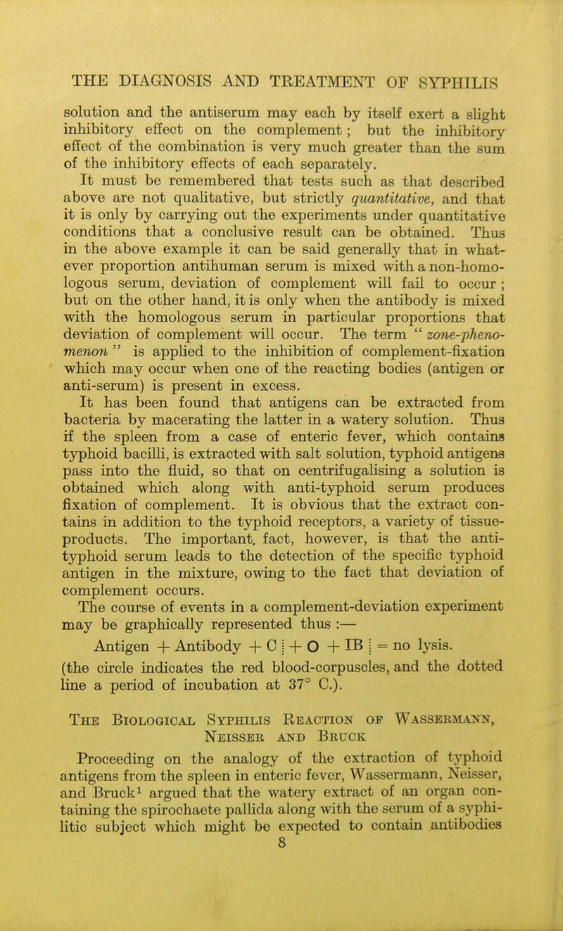 solution and the antiserum may each by itself exert a slight inhibitory effect on the complement; but the inhibitory effect of the combination is very much greater than the sum of the inhibitory effects of each separately. It must be remembered that tests such as that described above are not qualitative, but strictly quantitative, and that it is only by carrying out the experiments imder quantitative conditions that a conclusive result can be obtained. Thus in the above example it can be said generally that in what- ever proportion antihuman serum is mixed with a non-homo- logous serum, deviation of complement will fail to occur ; but on the other hand, it is only when the antibody is mixed with the homologous serum in particular proportions that deviation of complement will occur. The term  zone-pheno- menon  is applied to the inhibition of complement-fixation which may occur when one of the reacting bodies (antigen or anti-serum) is present in excess. It has been found that antigens can be extracted from bacteria by macerating the latter in a watery solution. Thus if the spleen from a case of enteric fever, which contains tjrphoid bacilli, is extracted with salt solution, typhoid antigens pass into the fluid, so that on centrifugalising a solution is obtained which along with anti-typhoid serum produces fixation of complement. It is obvious that the extract con- tains in addition to the typhoid receptors, a variety of tissue- products. The important, fact, however, is that the anti- typhoid serum leads to the detection of the specific typhoid antigen in the mixture, owing to the fact that deviation of complement occurs. The course of events in a complement-deviation experiment may be graphically represented thus :— Antigen -f Antibody + 0 i + O -f IB j = no lysis, (the circle indicates the red blood-corpuscles, and the dotted line a period of incubation at 37° C). The Biological Syphilis Reaction of Wasseemann, Neisser and Bruck Proceeding on the analogy of the extraction of tj^hoid antigens from the spleen in enteric fever, Wassermann, Neisser, and Bruck 1 argued that the watery extract of an organ con- taining the spirochaete pallida along with the serum of a syphi- litic subject which might be expected to contain antibodies