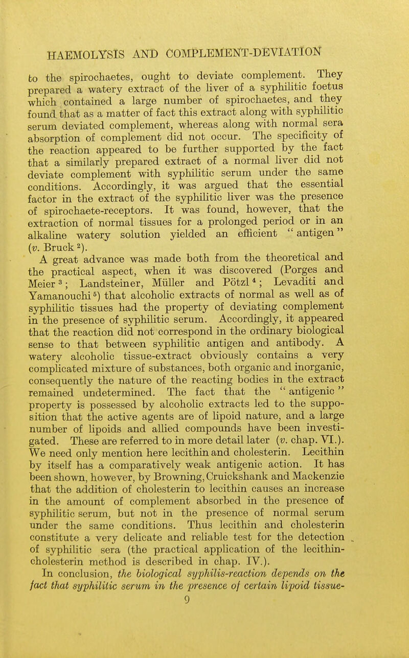 to the spirochaetes, ought to deviate complement. They prepared a watery extract of the liver of a syphiUtic foetus which contained a large number of spirochaetes, and they found that as a matter of fact this extract along with syphilitic serum deviated complement, whereas along with normal sera absorption of complement did not occur. The specificity of the reaction appeared to be further supported by the fact that a similarly prepared extract of a normal liver did not deviate complement with syphihtic serum under the same conditions. Accordingly, it was argued that the essential factor in the extract of the syphilitic Uver was the presence of spirochaete-receptors. It was found, however, that the extraction of normal tissues for a prolonged period or in an alkahne watery solution yielded an efficient  antigen (v. Bruck2). A great advance was made both from the theoretical and the practical aspect, when it was discovered (Porges and Meier 3; Landsteiner, Miiller and Potzl*; Levaditi and Yamanouchi^) that alcoholic extracts of normal as well as of syphihtic tissues had the property of deviating complement in the presence of syphilitic serum. Accordingly, it appeared that the reaction did not correspond in the ordinary biological sense to that between syphilitic antigen and antibody. A watery alcoholic tissue-extract obviously contains a very complicated mixture of substances, both organic and inorganic, consequently the nature of the reacting bodies in the extract remained undetermined. The fact that the  antigenic  property is possessed by alcoholic extracts led to the suppo- sition that the active agents are of lipoid nature, and a large number of lipoids and allied compounds have been investi- gated. These are referred to in more detail later {v. chap. VI.). We need only mention here lecithin and cholesterin. Lecithin by itseK has a comparatively weak antigenic action. It has been shown, however, by Browning, Crmckshank and Mackenzie that the addition of cholesterin to lecithin causes an increase in the amount of complement absorbed in the presence of syphilitic serum, but not in the presence of normal serum under the same conditions. Thus lecithin and cholesterin constitute a very delicate and reliable test for the detection of syphilitic sera (the practical application of the lecithin- cholesterin method is described in chap. IV.). In conclusion, the biological syphilis-reaction deperids on the fact that syphilitic serum in the presence of certain, lipoid tissue-
