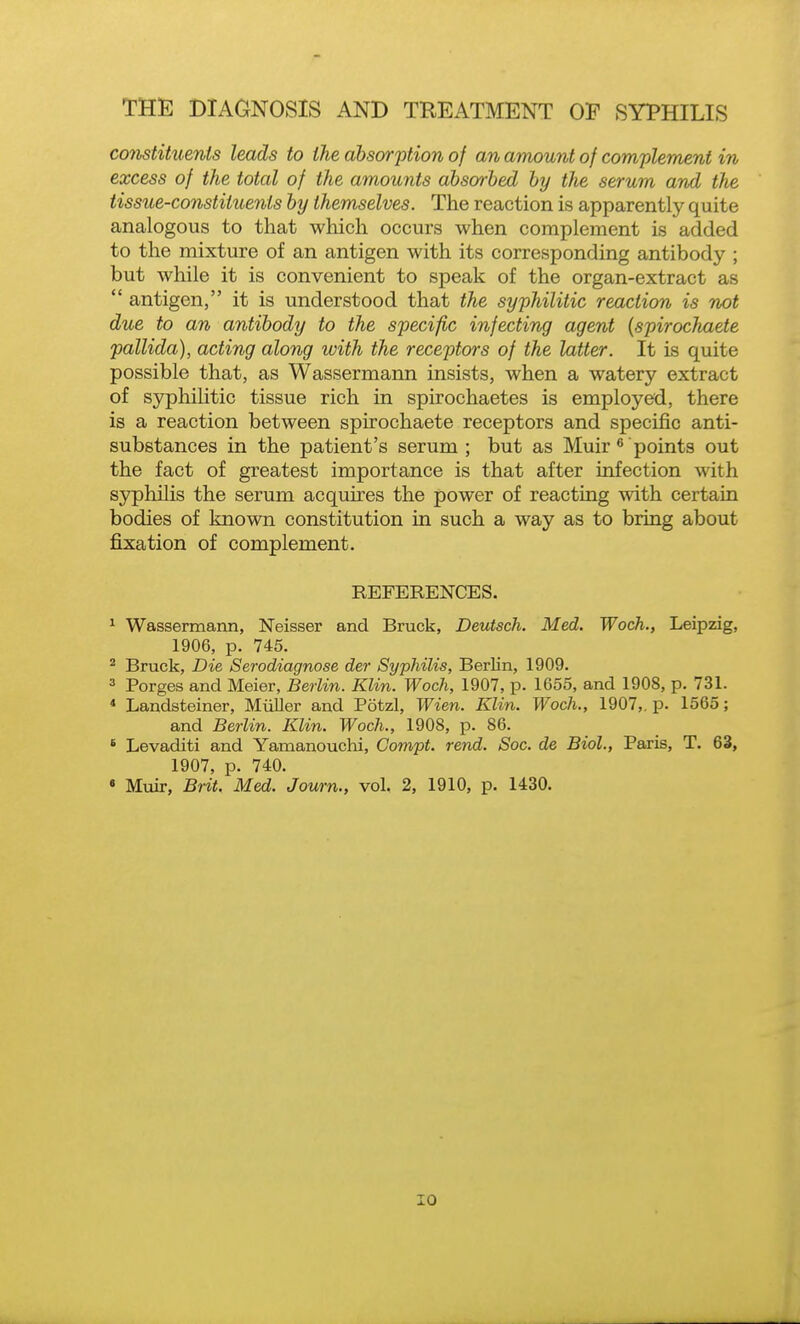 constituents leads to the absorption of an amount of complement in excess of the total of the amounts absorbed by the serum and the tissue-constituents by themselves. The reaction is apparently quite analogous to that which occurs when complement is added to the mixture of an antigen with its corresponding antibody ; but while it is convenient to speak of the organ-extract as  antigen, it is understood that the syphilitic reaction is not due to an antibody to the specific infecting agent {spirochaete pallida), acting along with the receptors of the latter. It is quite possible that, as Wassermann insists, when a watery extract of syphilitic tissue rich in spirochaetes is employed, there is a reaction between spirochaete receptors and specific anti- substances in the patient's serum; but as Muir*points out the fact of greatest importance is that after infection with syphilis the serum acquires the power of reacting with certain bodies of known constitution in such a way as to bring about fixation of complement. REFERENCES. ^ Wassermann, Neisser and Brack, Deutsch. Med. Woch., Leipzig, 1906, p. 745. ^ Bruck, Die Serodiagnose der Syphilis, Berlin, 1909. 3 Forges and Meier, Berlin. Klin. Woch, 1907, p. 1655, and 1908, p. 731. * Landsteiner, Miiller and Potzl, Wien. Klin. Woch., 1907,. p. 1565; and Berlin. Klin. Woch., 1908, p. 86. * Levaditi and Yamanouchi, Compt. rend. Soc. de Biol., Paris, T. 63, 1907, p. 740. « Muir, Brit. Med. Journ., vol. 2, 1910, p. 1430.