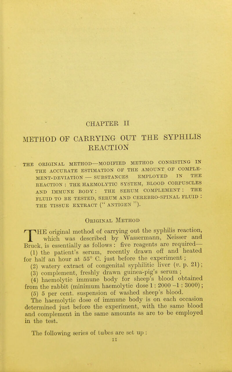 METHOD OF CARRYING OUT THE SYPHILIS REACTION THE ORIGINAL METHOD—MODIFIED METHOD CONSISTING IN THE ACCIJRATE ESTIMATION OF THE AMOUNT OF COMPLE- MENT-DEVIATION — SUBSTANCES EMPLOYED IN THE REACTION : THE HAEMOLYTIC SYSTEM, BLOOD CORPUSCLES AND IMMUNE BODY : THE SERUM COMPLEMENT : THE fluid to be tested, serum and cerebro-spinal fluid : the tissue extract ( antigen ). Original Method THE original method of carrying out the syphilis reaction, which was described by Wassermann, Neisser and Bruck, is essentially as follows : five reagents are required— (1) the patient's serum, recently drawn off and heated for half an hour at 55° C. just before the experiment; (2) watery extract of congenital syphilitic liver (u. p. 21); (3) complement, freshly drawn guinea-pig's serum ; (4) haemolytic immune body for sheep's blood obtained from the rabbit (minimum haemolytic dose 1: 2000 -1 : 3000); (5) 5 per cent, suspension of washed sheep's blood. The haemolytic dose of immune body is on each occasion determined just before the experiment, with the same blood and complement in the same amounts as are to be employed in the test. The following series of tubes are set up : II