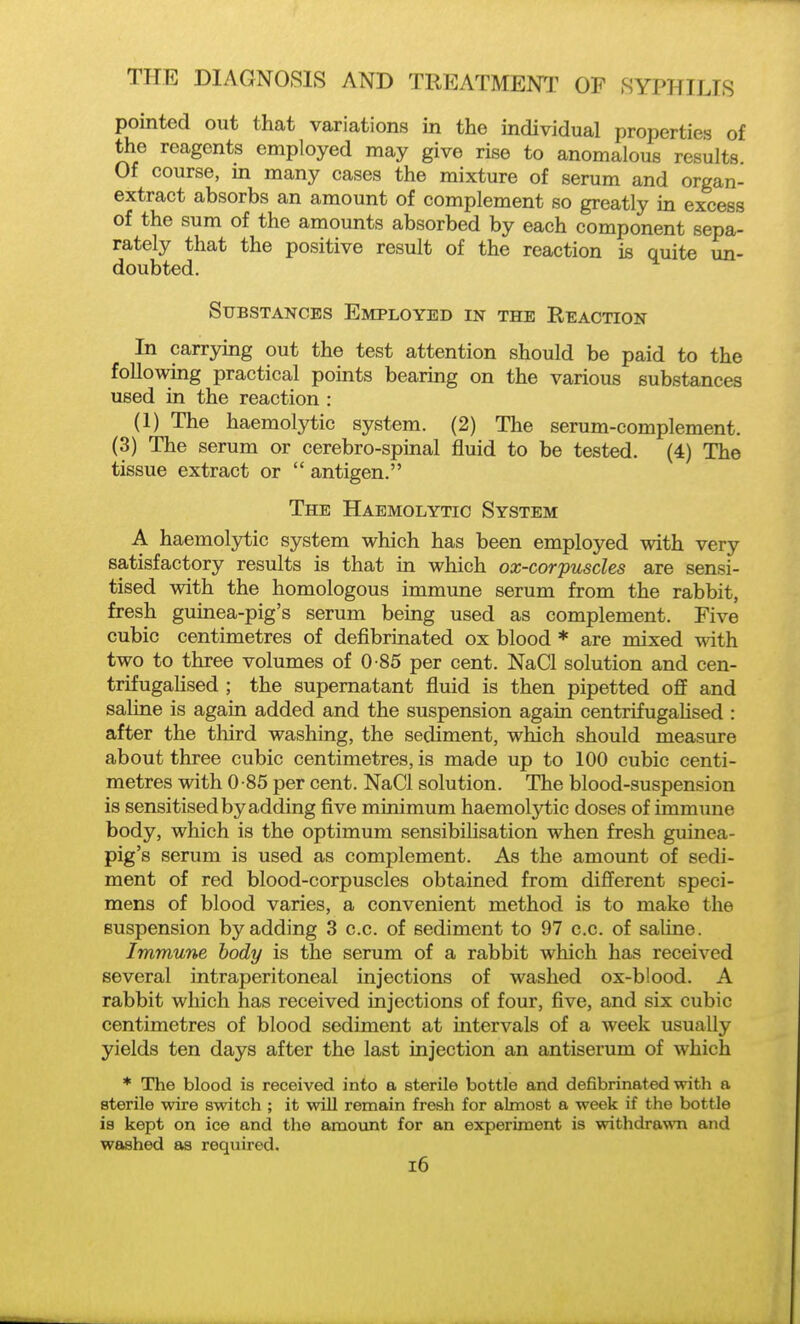 pointed out that variations in the individual properties of the reagents employed may give rise to anomalous results Of course, in many cases the mixture of serum and organ- extract absorbs an amount of complement so greatly in excess of the sum of the amounts absorbed by each component sepa- rately that the positive result of the reaction is quite un- doubted. Substances Employed in the Reaction In carrying out the test attention should be paid to the followmg practical points bearing on the various substances used in the reaction : (1) The haemolytic system. (2) The serum-complement. (3) The serum or cerebro-spinal fluid to be tested. (4) The tissue extract or  antigen. The Haemolytic System A haemoljrtic system which has been employed with very satisfactory results is that in which ox-corpuscles are sensi- tised with the homologous immune serum from the rabbit, fresh guinea-pig's serum being used as complement. Five cubic centimetres of defibrmated ox blood * are mixed with two to three volumes of 0-85 per cent. NaCl solution and cen- trifugahsed ; the supernatant fluid is then pipetted off and saline is again added and the suspension again centrifugaHsed : after the third washing, the sediment, which should measure about three cubic centimetres, is made up to 100 cubic centi- metres with 0-85 per cent. NaCl solution. The blood-suspension is sensitised by adding five minimum haemolytic doses of immune body, which is the optimum sensibilisation when fresh guinea- pig's serum is used as complement. As the amount of sedi- ment of red blood-corpuscles obtained from different speci- mens of blood varies, a convenient method is to make the suspension by adding 3 c.c. of sediment to 97 c.c. of saline. Immune body is the serum of a rabbit which has received several intraperitoneal injections of washed ox-blood. A rabbit which has received injections of four, five, and six cubic centimetres of blood sediment at intervals of a week usually yields ten days after the last injection an antiserum of which * The blood is received into a sterile bottle and defibrinated with a sterile wire switch ; it will remain fresh for almost a week if the bottle is kept on ice and the amoiint for an experiment is withdrawna and washed as required. i6