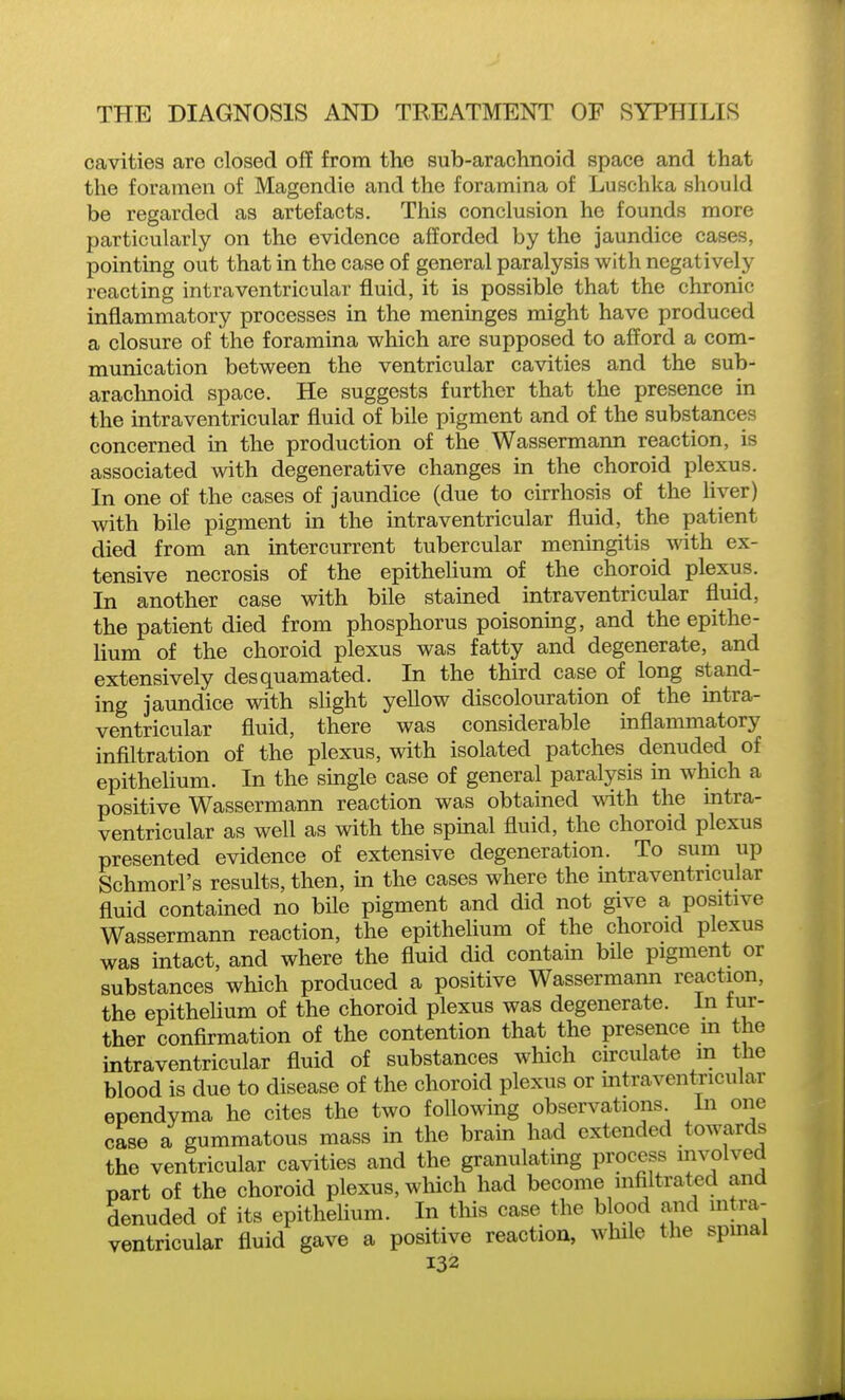 cavities are closed off from the sub-arachnoid space and that the foramen of Magendie and the foramina of Luschka should be regarded as artefacts. This conclusion he founds more particularly on the evidence afforded by the jaundice cases, pointing out that in the case of general paralysis with negatively reacting intraventricular fluid, it is possible that the chronic inflammatory processes in the meninges might have produced a closure of the foramina which are supposed to afford a com- munication between the ventricular cavities and the sub- arachnoid space. He suggests further that the presence in the intraventricular fluid of bile pigment and of the substances concerned in the production of the Wassermann reaction, is associated with degenerative changes in the choroid plexus. In one of the cases of jaundice (due to cirrhosis of the flyer) with bile pigment in the intraventricular fluid, the patient died from an intercurrent tubercular meningitis with ex- tensive necrosis of the epitheUum of the choroid plexus. In another case with bfle stained intraventricular fluid, the patient died from phosphorus poisoning, and the epithe- lium of the choroid plexus was fatty and degenerate, and extensively desquamated. In the third case of long stand- ing jaundice with slight yeUow discolouration of the intra- ventricular fluid, there was considerable inflammatory inflltration of the plexus, with isolated patches denuded of epithelium. In the single case of general paralysis in which a positive Wassermann reaction was obtained with the mtra- ventricular as weU as with the spinal fluid, the choroid plexus presented evidence of extensive degeneration. To sum up Schmorl's results, then, in the cases where the intraventricular fluid contained no bfle pigment and did not give a positive Wassermann reaction, the epithelium of the choroid plexus was intact, and where the fluid did contain bfle pigment or substances which produced a positive Wassermann reaction, the epithelium of the choroid plexus was degenerate. In fur- ther confirmation of the contention that the presence m the intraventricular fluid of substances which chculate in the blood is due to disease of the choroid plexus or intraventricular ependvma he cites the two foflowing observations In one case a gummatous mass in the brain had extended towards the ventricular cavities and the granulating process mvolved part of the choroid plexus, which had become mfiltrat^ed and denuded of its epithelium. In this case the b ood and mtra- ventricular fluid gave a positive reaction, wlule the spmai