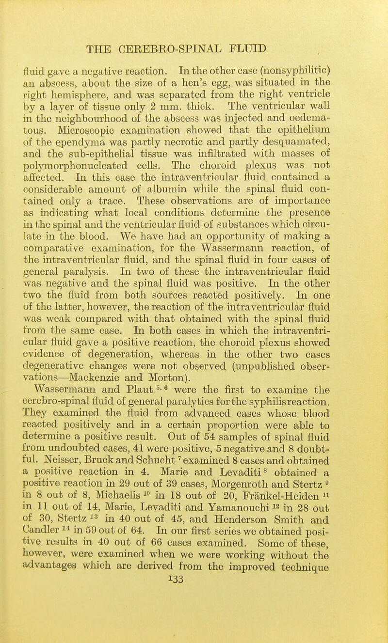 fluid gave a negative reaction. In the other case (nonsyphihtic) an abscess, about the size of a hen's egg, was situated in the right hemisphere, and was separated from the right ventricle by a layer of tissue only 2 mm. thick. The ventricular wall in the neighbourhood of the abscess was injected and oedema- tous. Microscopic examination showed that the epithelium of the ependyma was partly necrotic and partly desquamated, and the sub-epithelial tissue was infiltrated with masses of polymorphonucleated cells. The choroid plexus was not affected. In this case the intraventricular fluid contained a considerable amount of albumin while the spinal fluid con- tained only a trace. These observations are of importance as indicating what local conditions determine the presence in the spinal and the ventricular fluid of substances which circu- late in the blood. We have had an opportunity of making a comparative examination, for the Wassermann reaction, of the intraventricular fluid, and the spinal fluid in four cases of general paralysis. In two of these the intraventricular fluid was negative and the spinal fluid was positive. In the other two the fluid from both sources reacted positively. In one of the latter, however, the reaction of the mtraventricular fluid was weak compared with that obtained with the spinal fluid from the same case. In both cases in wloich the intraventri- cular fluid gave a positive reaction, the choroid plexus showed evidence of degeneration, whereas in the other two cases degenerative changes were not observed (unpublished obser- vations—Mackenzie and Morton). Wassermann and Plant ^- ^ were the first to examine the cerebro-spinal fluid of general paralytics for the syphilis reaction. They examined the fluid from advanced cases whose blood reacted positively and in a certain proportion were able to determine a positive result. Out of 54 samples of spinal fluid from undoubted cases, 41 were positive, 5 negative and 8 doubt- ful. Neisser, Bruck and Schucht ^ examined 8 cases and obtained a positive reaction in 4. Marie and Levaditi^ obtained a positive reaction in 29 out of 39 cases, Morgenroth and Stertz « in 8 out of 8, Michaelis i° in 18 out of 20, Frankel-Heiden  in 11 out of 14, Marie, Levaditi and Yamanouchi in 28 out of 30, Stertz  in 40 out of 45, and Henderson Smith and Candler  in 59 out of 64. In our first series we obtained posi- tive results in 40 out of 66 cases examined. Some of these, however, were examined when we were working without the advantages which are derived from the improved technique