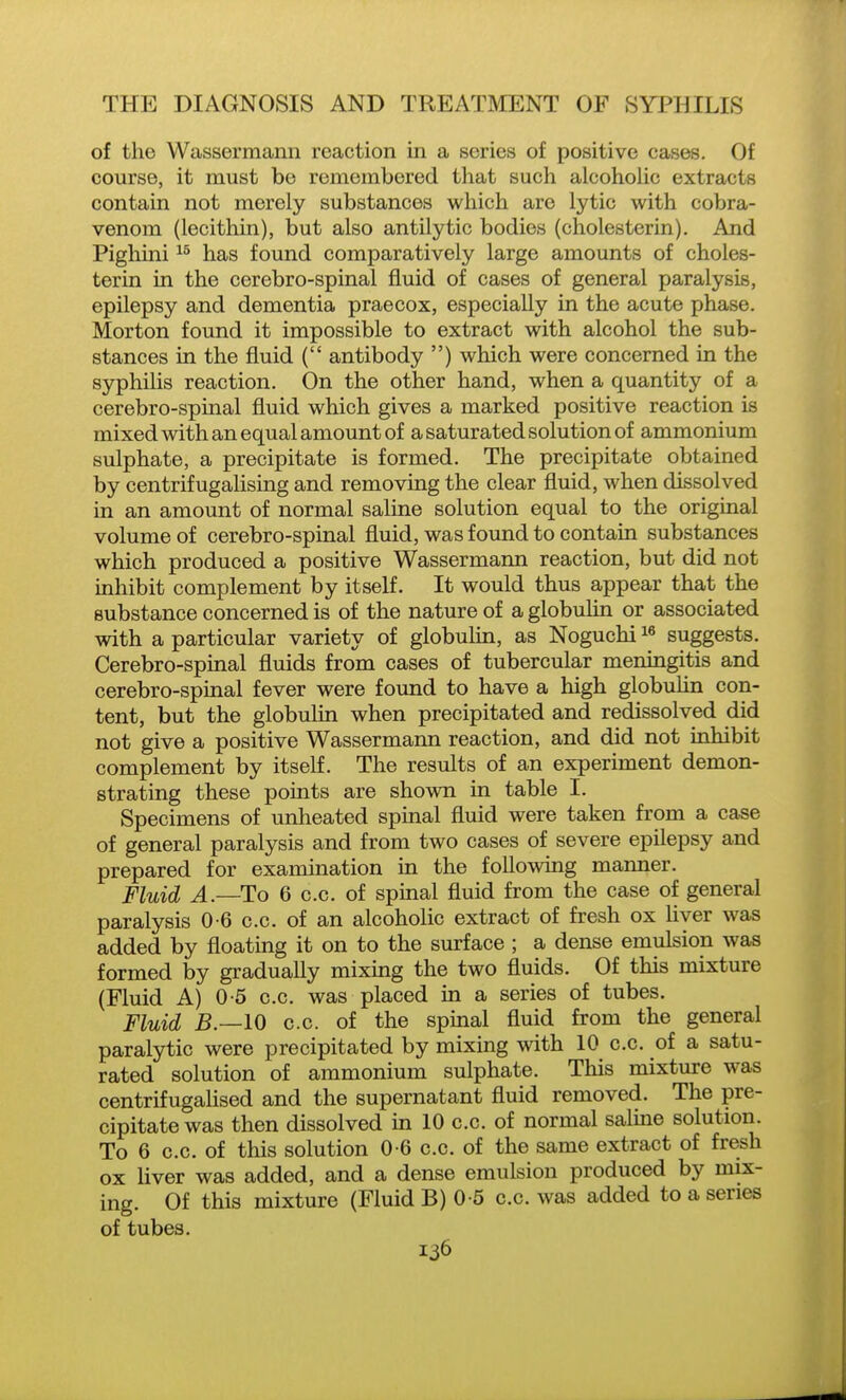 of the Wassermann reaction in a series of positive cases. Of course, it must be remembered that such alcohoUc extracts contain not merely substances which are lytic with cobra- venom (lecithin), but also antilytic bodies (cholesterin). And Pighini has foimd comparatively large amounts of choles- terin in the cerebro-spinal fluid of cases of general paralysis, epilepsy and dementia praecox, especially in the acute phase. Morton found it impossible to extract with alcohol the sub- stances in the fluid ( antibody ) which were concerned in the syphilis reaction. On the other hand, when a quantity of a cerebro-spinal fluid which gives a marked positive reaction is mixed with an equal amount of a saturated solution of ammonium sulphate, a precipitate is formed. The precipitate obtained by centrifugalising and removing the clear fluid, when dissolved in an amount of normal saline solution equal to the original volume of cerebro-spinal fluid, was found to contain substances which produced a positive Wassermann reaction, but did not inhibit complement by itself. It would thus appear that the substance concerned is of the nature of a globulin or associated with a particular variety of globulin, as Noguchi i« suggests. Cerebro-spinal fluids from cases of tubercular meningitis and cerebro-spinal fever were found to have a high globulin con- tent, but the globulin when precipitated and redissolved did not give a positive Wassermann reaction, and did not inhibit complement by itself. The results of an experiment demon- strating these points are shown in table I. Specimens of unheated spinal fluid were taken from a case of general paralysis and from two cases of severe epilepsy and prepared for examination in the foUowing manner. Fluid A.—To 6 c.c. of spinal fluid from the case of general paralysis 0-6 c.c. of an alcoholic extract of fresh ox liver was added by floating it on to the surface ; a dense emulsion was formed by graduaUy mixing the two fluids. Of this mixture (Fluid A) 0-5 c.c. was placed in a series of tubes. Fluid B.—IO c.c. of the spinal fluid from the general paralytic were precipitated by mixing with 10 c.c. of a satu- rated solution of ammonium sulphate. This mixture was centrifugalised and the supernatant fluid removed. The pre- cipitate was then dissolved in 10 c.c. of normal saline solution. To 6 c.c. of this solution 0-6 c.c. of the same extract of fresh ox liver was added, and a dense emulsion produced by mix- ing. Of this mixture (Fluid B) 0-5 c.c. was added to a series of tubes.