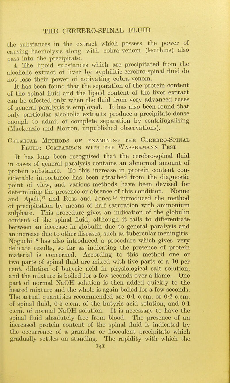 the substances in the extract which possess the power of caiising haemolysis along with cobra-venom (lecithins) also pass into the precipitate. 4. The lipoid substances which are precipitated from the alcoholic extract of liver by syphilitic cerebro-spinal fluid do not lose their power of activating cobra-venom. It has been found that the separation of the protein content of the spinal fluid and the lipoid content of the liver extract can be effected only when the fluid from very advanced cases of general paralysis is employed. It has also been found that only particular alcoholic extracts produce a precipitate dense enough to admit of complete separation by centrifugaHsing (Mackenzie and Morton, unpubhshed observations). Chemical Methods of examining the Cerebro-Spinal Fluid: Comparison with the Wassermann Test It has long been recognised that the cerebro-spinal fluid in cases of general paralysis contains an abnormal amount of protein substance. To this increase in protein content con- siderable importance has been attached from the diagnostic point of view, and various methods have been devised for determining the presence or absence of this condition. Nonne and Apelt,^'' and Ross and Jones introduced the method of precipitation by means of half saturation with ammonium sulphate. This procedure gives an indication of the globulin content of the spinal fluid, although it fafls to differentiate between an increase in globulin due to general paralysis and an increase due to other diseases, such as tubercular meningitis. Noguchi 1 has also introduced a procedure which gives very delicate results, so far as indicating the presence of protein material is concerned. According to this method one or two parts of spinal fluid are mixed with five parts of a 10 per cent, dilution of butyric acid in physiological salt solution, and the mixture is boiled for a few seconds over a flame. One part of normal NaOH solution is then added quickly to the heated mixture and the whole is again boiled for a few seconds. The actual quantities recommended are 01 c.cm. or 0-2 c.cm. of spinal fluid, 0-5 c.cm. of the butyric acid solution, and 01 c.cm. of normal NaOH solution. It is necessary to have the spinal fluid absolutely free from blood. The presence of an increased protein content of the spinal fluid is indicated by the occurrence of a granular or flocculent precipitate which gradually settles on standing. The rapidity with which the