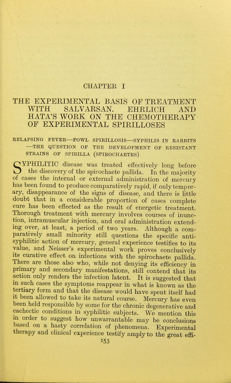 CHAPTER I THE EXPERIMENTAL BASIS OF TREATMENT WITH SALVARSAN. EHRLICH AND HATA'S WORK ON THE CHEMOTHERAPY OF EXPERIMENTAL SPIRILLOSES RELAPSING FEVER—^FOWL SPIRILLOSIS—SYPHILIS IN RABBITS —THE QUESTION OP THE DEVELOPMENT OF RESISTANT STRAINS OF SPIRILLA (SPIROCHAETES) SYPHILITIC disease was treated effectively long before the discovery of the spirochaete paUida. In the majority of cases the internal or external administration of mercury has been fomid to produce comparatively rapid, if only tempor- ary, disappearance of the signs of disease, and there is Httle doubt that in a considerable proportion of cases complete cure has been efiEected as the result of energetic treatment. Thorough treatment with mercury involves courses of inunc- tion, intramuscular injection, and oral administration extend- ing oyer, at least, a period of two years. Although a com- paratively small minority still questions the specific anti- syphilitic action of mercury, general experience testifies to its value, and Neisser's experimental work proves conclusively its curative effect on infections with the spirochaete paUida. There are those also who, while not denying its efiiciency in primary and secondary manifestations, still contend that its action only renders the infection latent. It is suggested that m such cases the symptoms reappear in what is known as the tertiary form and that the disease would have spent itself had it been allowed to take its natural course. Mercury has even been held responsible by some for the chronic degenerative and cachectic conditions in syphiUtic subjects. We mention this in order to suggest how unwarrantable may be conclusions based on a hasty correlation of phenomena. Experimental therapy and cUnical experience testify amply to the great effi-