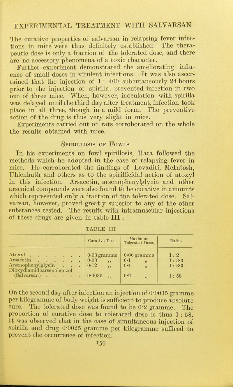 The curative properties of salvarsan in relapsing fever infec- tions in mice were thus definitely established. The thera- peutic dose is only a fraction of the tolerated dose, and there are no accessory phenomena of a toxic character. Further experiment demonstrated the ameliorating influ- ence of small doses in virulent infections. It was also ascer- tained that the injection of 1 : 400 subcutaneously 24 hours prior to the injection of spirilla, prevented infection in two out of three mice. When, however, inoculation with spirilla was delayed until the third day after treatment, infection took place in all three, though in a mild form. The preventive action of the drug is thus very slight in mice. Experiments carried out on rats corroborated on the whole the results obtained with mice. Spieillosis of Fowls In his experiments on fowl spirillosis, Hata followed the methods which he adopted in the case of relapsing fever in mice. He corroborated the findings of Levaditi, Mcintosh, Uhlenhuth and others as to the spirillicidal action of atoxyl in this infection. Arsacetin, arsenophenylglycin and other arsenical compounds were also found to be curative in amounts which represented only a fraction of tlie tolerated dose. Sal- varsan, however, proved greatly superior to any of the other substances tested. The results with intramuscular injections of these drugs are given in table III:— TABLE III Curative Dose. Maximum Tolerated Dose. Ratio. 0*03 gramme 006 gramme 1 : 2 0-03 0-1 1 : 3-3 Arsenophenylglycin 0-12 0-4 1 : 3-3 Dioxydiamidoarsenobonzol 0-0035 „ 0-2 1 : 58 On the second day after infection an injection of 0-0035 gramme per kilogramme of body weight is sufficient to produce absolute cure. The tolerated dose was found to be 0-2 gramme. The proportion of curative dose to tolerated dose is thus 1 : 58. It was observed that in the case of simultaneous injection of spirilla and drug 0-0025 gramme per kilogramme sufficed to prevent the occurrence of infection.