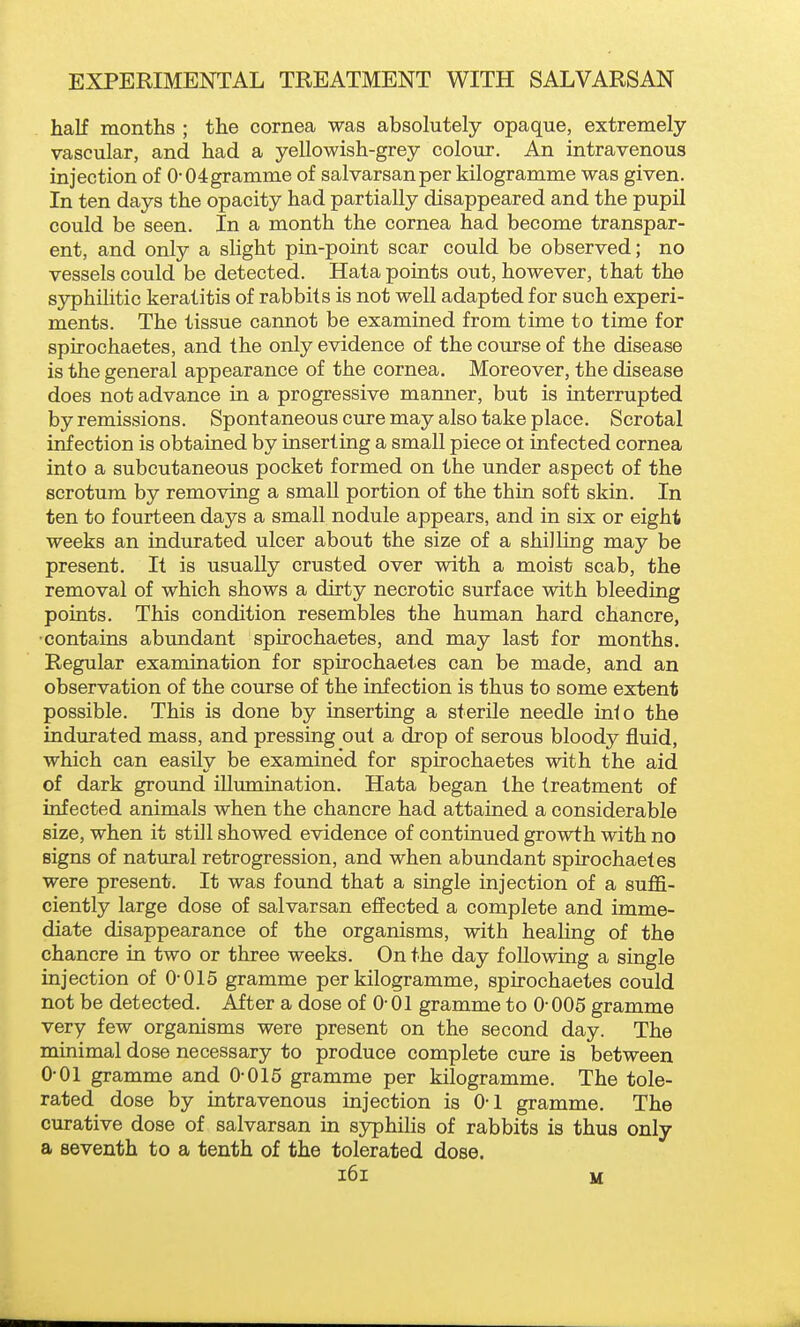 half months ; the cornea was absolutely opaque, extremely vascular, and had a yellowish-grey colour. An intravenous injection of 0-04gramme of salvarsanper kilogramme was given. In ten days the opacity had partially disappeared and the pupil could be seen. In a month the cornea had become transpar- ent, and only a slight pin-point scar could be observed; no vessels could be detected. Hata points out, however, that the syphilitic keratitis of rabbits is not well adapted for such experi- ments. The tissue cannot be examined from time to time for spirochaetes, and the only evidence of the course of the disease is the general appearance of the cornea. Moreover, the disease does not advance in a progressive manner, but is interrupted by remissions. Spontaneous cure may also take place. Scrotal infection is obtained by inserting a small piece ol infected cornea into a subcutaneous pocket formed on the under aspect of the scrotum by removing a small portion of the thin soft skin. In ten to fourteen days a small nodule appears, and in six or eight weeks an indurated ulcer about the size of a shilling may be present. It is usually crusted over with a moist scab, the removal of which shows a dirty necrotic surface with bleeding points. This condition resembles the human hard chancre, •contains abundant spirochaetes, and may last for months. Regular examination for spirochaetes can be made, and an observation of the course of the infection is thus to some extent possible. This is done by inserting a sterile needle into the indurated mass, and pressing out a drop of serous bloody fluid, which can easily be examined for spirochaetes with the aid of dark ground illumination. Hata began the treatment of infected animals when the chancre had attained a considerable size, when it still showed evidence of continued growth with no signs of natural retrogression, and when abundant spirochaetes were present. It was found that a single injection of a suffi- ciently large dose of salvarsan effected a complete and imme- diate disappearance of the organisms, with healing of the chancre in two or three weeks. On the day following a single injection of 0-015 gramme per kilogramme, spirochaetes could not be detected. After a dose of 0- 01 gramme to 0- 005 gramme very few organisms were present on the second day. The minimal dose necessary to produce complete cure is between 0-01 gramme and 0-015 gramme per kilogramme. The tole- rated dose by intravenous injection is 0-1 gramme. The curative dose of salvarsan in sj^hilis of rabbits is thus only a seventh to a tenth of the tolerated dose. i6i M