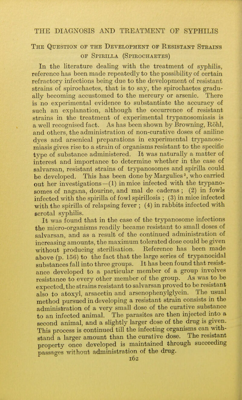 The Question of the Development of Resistant Strains OF Spirilla (Spirochaetes) In the literature dealing with the treatment of syphilis, reference has been made repeatedly to the possibility of certain refractory infections being due to the development of resistant strains of spirochaetes, that is to say, the spirochaetes gradu- ally becoming accustomed to the mercury or arsenic. There is no experimental evidence to substantiate the accuracy of such an explanation, although the occurrence of resistant strains in the treatment of experimental trypanosomiasis is a well recognised fact. As has been shown by Browning, Rohl, and others, the administration of non-curative doses of aniline dyes and arsenical preparations in experimental trypanoso- miasis gives rise to a strain of organisms resistant to the specific type of substance administered. It was naturally a matter of interest and importance to determine whether in the case of salvarsan, resistant strains of trjrpanosomes and spiriUa could be developed. This has been donebyMarguHes2, who carried out her investigations—(1) in mice infected with the trypano- somes of nagana, dourine, and mal de caderas ; (2) in fowls infected with the spirilla of fowl spirillosis ; (3) in mice infected with the spirilla of relapsing fever ; (4) in rabbits infected with scrotal syphilis. It was found that in the case of the trypanosome infections the micro-organisms readily became resistant to small doses of salvarsan, and as a result of the continued administration of increasing amounts, the maximum tolerated dose could be given without producing sterilisation. Reference has been made above (p. 156) to the fact that the large series of trypanocidal substances fall into three groups. It has been found that resist- ance developed to a particular member of a group involves resistance to every other member of the group. As was to be expected, the strains resistant to salvarsan proved to be resistant also to atoxyl, arsacetm and arsenophenylglycin. The usual method pursued in developing a resistant strain consists in the administration of a very small dose of the curative substance to an infected animal. The parasites are then injected into a second animal, and a slightly larger dose of the drug is given. This process is continued till the infectmg organisms can with- stand a larger amount than the curative dose. The resistant property once developed is maintained through succeeding passages without administration of the drug.