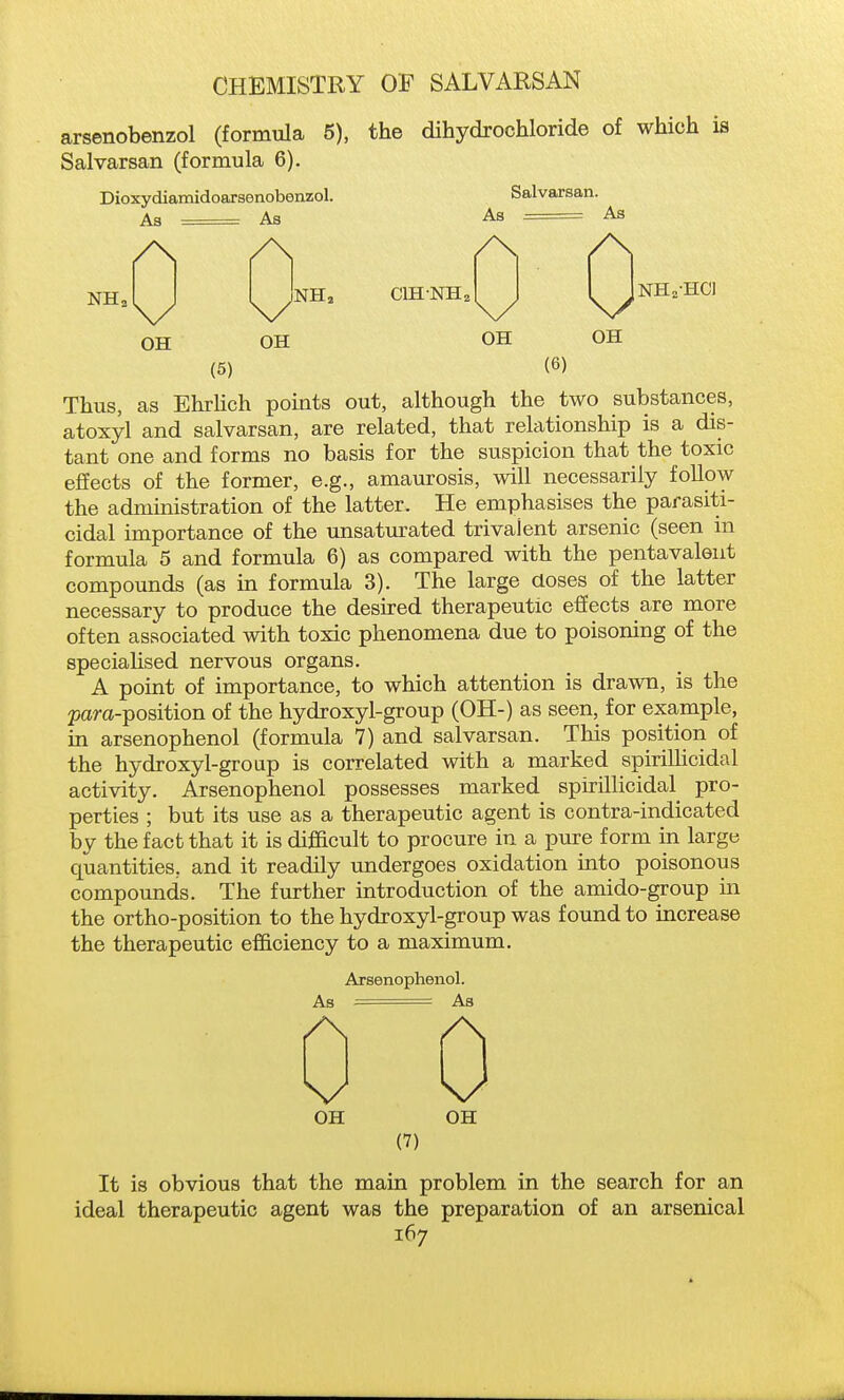 CHEMISTRY OF SALVARSAN arsenobenzol (formula 5), the dihydrochloride of which is Salvarsan (formula 6). Dioxydiamidoarsenobenzol. As — As /\ \/ OH OH Salvarsan. As - As NH, CIHNH2 OH NHa-HC] OH (5) (6) Thus, as Ehrlich points out, although the two substances, atoxyl and salvarsan, are related, that relationship is a dis- tant one and forms no basis for the suspicion that the toxic effects of the former, e.g., amaurosis, will necessarily follow the administration of the latter. He emphasises the parasiti- cidal importance of the unsatm^ated trivalent arsenic (seen in formula 5 and formula 6) as compared with the pentavaleut compounds (as in formula 3). The large aoses of the latter necessary to produce the desired therapeutic efiects are more often associated with toxic phenomena due to poisoning of the specialised nervous organs. A point of importance, to which attention is drawn, is the 23ara-position of the hydroxyl-group (0H-) as seen, for example, in arsenophenol (formula 7) and salvarsan. This position of the hydroxyl-group is correlated with a marked spirillicidal activity. Arsenophenol possesses marked spirillicidal pro- perties ; but its use as a therapeutic agent is contra-indicated by the fact that it is difi&cult to procure in a pure form in large quantities, and it readily undergoes oxidation into poisonous compounds. The further introduction of the amido-group in the ortho-position to the hydroxyl-group was found to increase the therapeutic efficiency to a maximum. Arsenophenol. As • As OH OH (7) It is obvious that the main problem in the search for an ideal therapeutic agent was the preparation of an arsenical