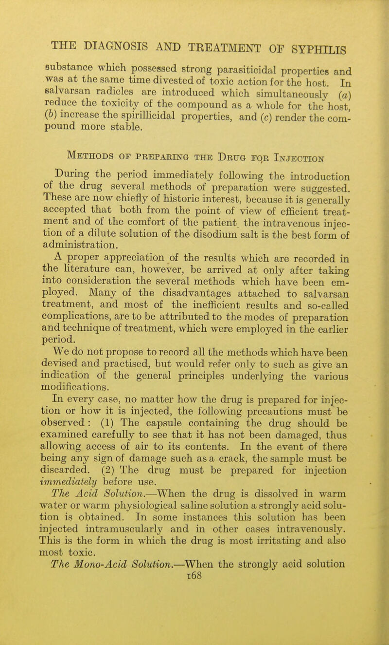 substance which possessed strong parasiticidal properties and was at the same time divested of toxic action for the host. In ealvarsan radicles are introduced which simultaneously (a) reduce the toxicity of the compound as a whole for the host, (6) increase the spirilUcidal properties, and (c) render the com- pound more stable. Methods of preparing the Drug rqR Injection During the period immediately following the mtroduction of the drug several methods of preparation were suggested. These are now chiefly of historic interest, because it is generally accepted that both from the point of view of efficient treat- ment and of the comfort of the patient the intravenous injec- tion of a dilute solution of the disodium salt is the best form of administration. A proper appreciation of the results which are recorded in the Hterature can, however, be arrived at only after taking into consideration the several methods which have been em- ployed. Many of the disadvantages attached to sal-varsan treatment, and most of the inefficient results and so-called compHcations, are to be attributed to the modes of preparation and technique of treatment, which were employed in the earlier period. We do not propose to record all the methods which have been devised and practised, but would refer only to such as give an indication of the general principles underlying the various modifications. In every case, no matter how the drug is prepared for injec- tion or how it is injected, the following precautions must be observed : (1) The capsule containing the drug should be examined carefully to see that it has not been damaged, thus allowing access of air to its contents. In the event of there being any sign of damage such as a crack, the sample must be discarded. (2) The drug must be prepared for injection immediately before use. The Acid Solution.—When the drug is dissolved in warm water or warm physiological saline solution a strongly acid solu- tion is obtained. In some instances this solution has been injected intramuscularly and in other cases intravenously. This is the form in which the drug is most irritating and also most toxic. The Mono-Acid Solution.—When the strongly acid solution i68