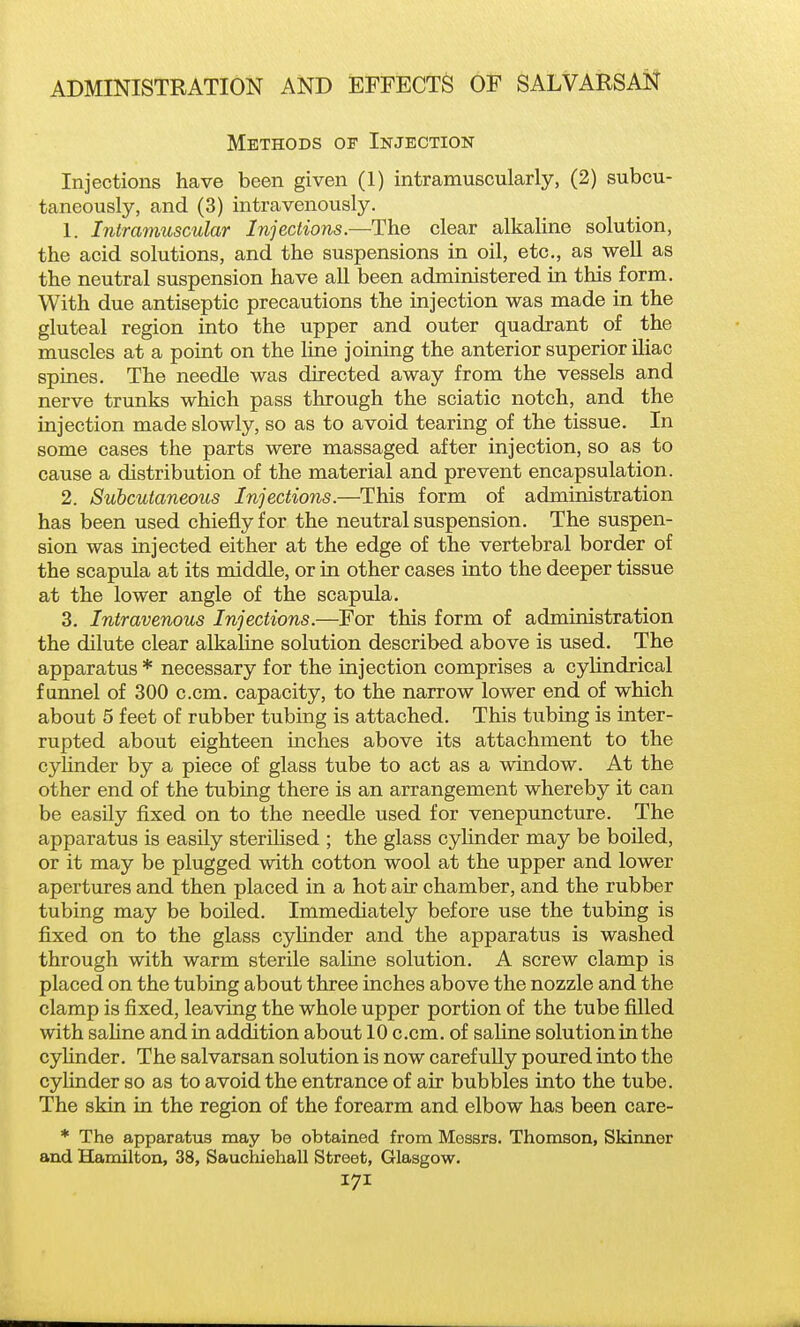 Methods of Injection Injections have been given (1) intramuscularly, (2) subcu- taneously, and (3) intravenously. 1. Intramuscular Injections.—The clear alkaline solution, the acid solutions, and the suspensions in oil, etc., as well as the neutral suspension have all been administered in this form. With due antiseptic precautions the injection was made in the gluteal region into the upper and outer quadrant of the muscles at a point on the line joining the anterior superior iliac spines. The needle was directed away from the vessels and nerve trunks which pass through the sciatic notch, and the injection made slowly, so as to avoid tearing of the tissue. In some cases the parts were massaged after injection, so as to cause a distribution of the material and prevent encapsulation. 2. Subcutaneous Injections.—This form of administration has been used chiefly for the neutral suspension. The suspen- sion was injected either at the edge of the vertebral border of the scapula at its middle, or in other cases into the deeper tissue at the lower angle of the scapula. 3. Intravenous Injections.—For this form of administration the dilute clear alkaline solution described above is used. The apparatus * necessary for the injection comprises a cylindrical funnel of 300 c.cm. capacity, to the narrow lower end of which about 5 feet of rubber tubing is attached. This tubing is inter- rupted about eighteen inches above its attachment to the cyhnder by a piece of glass tube to act as a window. At the other end of the tubing there is an arrangement whereby it can be easily fixed on to the needle used for venepuncture. The apparatus is easily sterilised ; the glass cylinder may be boiled, or it may be plugged with cotton wool at the upper and lower apertures and then placed in a hot air chamber, and the rubber tubing may be boiled. Immediately before use the tubing is fixed on to the glass cylinder and the apparatus is washed through with warm sterile saline solution. A screw clamp is placed on the tubing about three inches above the nozzle and the clamp is fixed, leaving the whole upper portion of the tube filled with sahne and in addition about 10 c.cm. of saline solutioninthe cyHnder. The salvarsan solution is now carefully poured into the cylinder so as to avoid the entrance of air bubbles into the tube. The skin in the region of the forearm and elbow has been care- * The apparatus may be obtained from Messrs. Thomson, Skinner and Hamilton, 38, Sauchiehall Street, Glasgow.