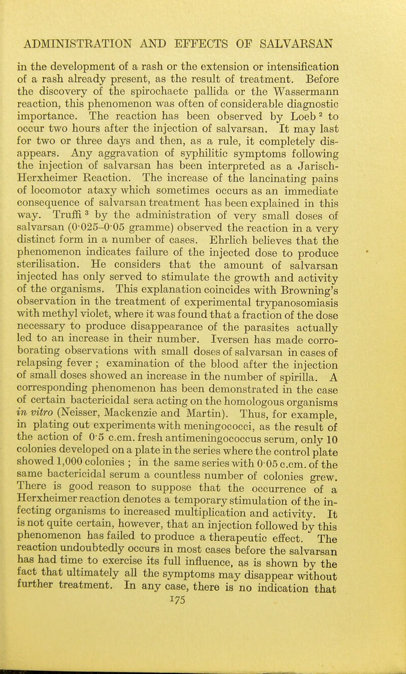 in the development of a rash or the extension or intensification of a rash akeady present, as the result of treatment. Before the discovery of the spirochaete pallida or the Wassermann reaction, this phenomenon was often of considerable diagnostic importance. The reaction has been observed by Loeb ^ to occur two hours after the injection of salvarsan. It may last for two or three days and then, as a rule, it completely dis- appears. Any aggravation of syphilitic symptoms following the injection of salvarsan has been interpreted as a Jarisch- Herxheimer Reaction. The increase of the lancinating pains of locomotor ataxy which sometimes occurs as an immediate consequence of salvarsan treatment has been explained in this way. Truffi ^ by the administration of very small doses of salvarsan (0-025-0 05 gramme) observed the reaction in a very distinct form in a number of cases. EhrHch beheves that the phenomenon indicates failiu-e of the injected dose to produce sterilisation. He considers that the amount of salvarsan injected has only served to stimulate the growth and activity of the organisms. This explanation coincides with Browning's observation in the treatment of experimental trjrpanosomiasis with methyl violet, where it was found that a fraction of the dose necessary to produce disappearance of the parasites actually led to an increase in their number. Iversen has made corro- borating observations with small doses of salvarsan in cases of relapsing fever ; examination of the blood after the injection of small doses showed an increase in the number of spirilla. A corresponding phenomenon has been demonstrated in the case of certain bactericidal sera acting on the homologous organisms in vitro (Neisser, Mackenzie and Martin). Thus, for example, in plating out experiments with meningococci, as the result of the action of 0 5 c.cm. fresh antimeningococcus serum, only 10 colonies developed on a plate in the series where the control plate showed 1,000 colonies ; in the same series with 0 05 c.cm. of the same bactericidal serum a countless number of colonies grew. There is good reason to suppose that the occurrence of a Herxheimer reaction denotes a temporary stimulation of the in- fecting organisms to increased multipHcation and activity. It is not quite certain, however, that an injection followed by this phenomenon has failed to produce a therapeutic effect. The reaction undoubtedly occurs in most cases before the salvarsan has had time to exercise its full influence, as is shown by the fact that ultimately all the symptoms may disappear without further treatment. In any case, there is no indication that