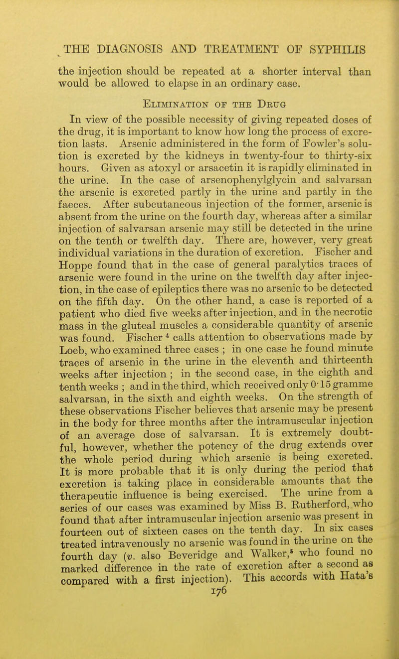the injection should be repeated at a shorter interval than would be allowed to elapse in an ordinary case. Elimination of the Drug In view of the possible necessity of giving repeated doses of the drug, it is important to know how long the process of excre- tion lasts. Arsenic administered in the form of Fowler's solu- tion is excreted by the kidneys in twenty-four to thirty-six hours. Given as atoxyl or arsacetin it is rapidly eliminated in the urine. In the case of arsenophenylglycm and salvarsan the arsenic is excreted partly in the urine and partly in the faeces. After subcutaneous injection of the former, arsenic is absent from the urine on the fourth day, whereas after a similar injection of salvarsan arsenic may still be detected in the urine on the tenth or twelfth day. There are, however, very great individual variations in the duration of excretion. Fischer and Hoppe found that in the case of general paralytics traces of arsenic were found in the urine on the twelfth day after injec- tion, in the case of epileptics there was no arsenic to be detected on the fifth day. On the other hand, a case is reported of a patient who died five weeks after injection, and in the necrotic mass in the gluteal muscles a considerable quantity of arsenic was found. Fischer * calls attention to observations made by Loeb, who examined three cases ; in one case he found minute traces of arsenic in the urine in the eleventh and thirteenth weeks after injection ; m the second case, in the eighth and tenth weeks ; and in the third, which received only 0-15 gramme salvarsan, in the sixth and eighth weeks. On the strength of these observations Fischer beheves that arsenic may be present in the body for three months after the intramuscular injection of an average dose of salvarsan. It is extremely doubt- ful, however, whether the potency of the drug extends over the whole period during which arsenic is being excreted. It is more probable that it is only during the period that excretion is taking place in considerable amounts that the therapeutic influence is being exercised. The urine from a series of our cases was examined by aiiss B. Rutherford, who found that after intramuscular injection arsenic was present m fourteen out of sixteen cases on the tenth day. In six cases treated intravenously no arsenic was found in the urine on the fourth day {v. also Beveridge and Walker,' who found no marked difference in the rate of excretion after a second as compared with a first injection). This accords with Hatae