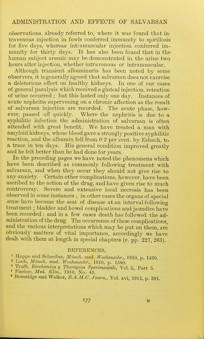 observations, already referred to, where it was found that in- travenous injection in fowls conferred immunity to spirillosis for five days, whereas intramuscular injection conferred im- munity for thirty days. It has also been found that in the human subject arsenic may be demonstrated in the urine two hours after injection, whether intravenous or intramuscular. Although transient albuminuria has been noted by some observers, it is generally agreed that salvarsan does not exercise a deleterious effect on healthy kidneys. In one of our cases of general paralysis which received a gluteal injection, retention of urine occurred ; but this lasted only one day. Instances of acute nephritis supervening on a chronic affection as the result of salvarsan injection are recorded. The acute phase, how- ever, passed off quickly. Where the nephritis is due to a syphilitic infection the administration of salvarsan is often attended with great benefit. We have treated a man with amyloid kidneys, whose blood gave a strongly positive syphilitic reaction, and the albumin fell from 0-2 per cent, by Esbach, to a trace in ten days. His general condition improved greatly and he felt better than he had done for years. In the preceding pages we have noted the phenomena which have been described as commonly following treatment with salvarsan, and when they occur they should not give rise to any anxiety. Certain other compHcations, however, have been ascribed to the action of the drug, and have given rise to much controversy. Severe and extensive local necrosis has been observed in some instances ; in other cases the organs of special sense have become the seat of disease at an interval following treatment; bladder and bowel complications and jaundice have been recorded ; and in a few cases death has followed the ad- ministration of the drug. The occurrence of these complications, and the various interpretations which may be put on them, are obviously matters of vital importance, accordingly we have dealt with them at length in special chapters {v. pp. 227, 263). REFERENCES, ^ Hoppe and Schreiber, Munch, med. Wochenschr., 1910, p. 1430. ' Loeb, Miinch. med. Wochenschr., 1910, p. 1580. * Truffi, Biochemica y Therapica Sperimentale, Vol. ii, Part 5. * Fischer, Med. Klin., 1910, No. 45. » Beveridge and Walker, R.A.M.C. Journ., Vol. xvi, 1911, p. 381.