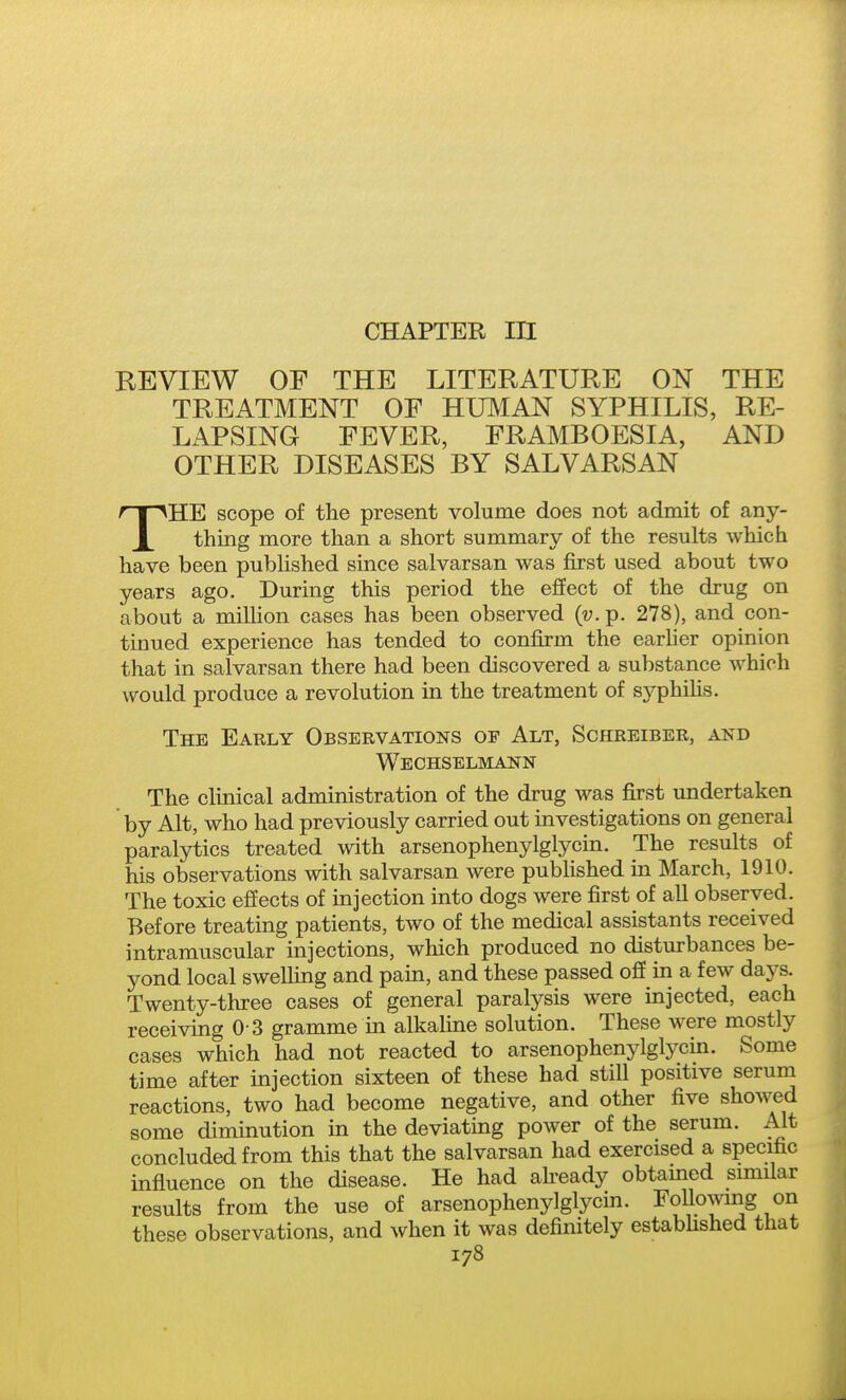 CHAPTER III REVIEW OF THE LITERATURE ON THE TREATMENT OF HUlVIAN SYPHILIS, RE- LAPSING FEVER, FRAMBOESIA, AND OTHER DISEASES BY SALVARSAN THE scope of the present volume does not admit of any- thing more than a short summary of the results which have been published since salvarsan was first used about two years ago. During this period the effect of the drug on about a million cases has been observed {v. p. 278), and con- tinued experience has tended to confirm the earUer opinion that in salvarsan there had been discovered a substance which would produce a revolution in the treatment of syphihs. The Early Observations of Alt, Schreiber, and Wechselmann The clinical administration of the drug was first undertaken by Alt, who had previously carried out investigations on general paralytics treated with arsenophenylglycin. The results of his observations with salvarsan were pubhshed in March, 1910. The toxic effects of injection into dogs were first of all observed. Before treating patients, two of the medical assistants received intramuscular injections, which produced no disturbances be- yond local swelling and pam, and these passed off in a few days. Twenty-three cases of general paralysis were injected, each receiving 0 3 gramme in alkahne solution. These were mostly cases which had not reacted to arsenophenylglycin. Some time after injection sixteen of these had still positive serum reactions, two had become negative, and other five showed some diminution in the deviating power of the serum. Alt concluded from this that the salvarsan had exercised a specific influence on the disease. He had ah-eady obtamed similar results from the use of arsenophenylglycin. Following on these observations, and when it was definitely estabhshed that