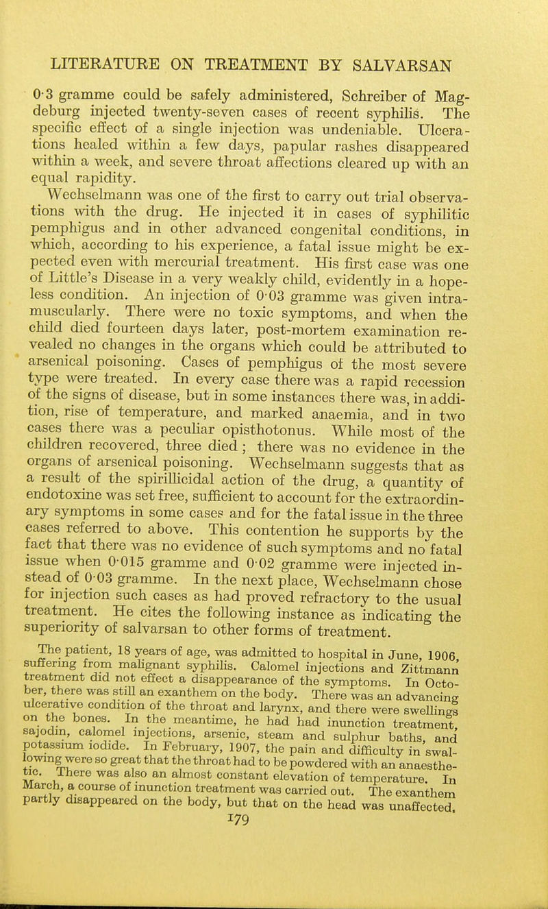 0-3 gramme could be safely administered, Schreiber of Mag- deburg injected twenty-seven cases of recent syphilis. The specific effect of a single injection was undeniable. Ulcera- tions healed within a few days, papular rashes disappeared within a week, and severe throat affections cleared up with an equal rapidity. Wechselmann was one of the first to carry out trial observa- tions with the drug. He injected it in cases of syphilitic pemphigus and in other advanced congenital conditions, in which, according to his experience, a fatal issue might be ex- pected even with mercurial treatment. His first case was one of Little's Disease in a very weakly child, evidently in a hope- less condition. An injection of 0 03 gramme was given intra- muscularly. There were no toxic symptoms, and when the child died fourteen days later, post-mortem examination re- vealed no changes in the organs which could be attributed to arsenical poisoning. Cases of pemphigus of the most severe type were treated. In every case there was a rapid recession of the signs of disease, but in some instances there was, in addi- tion, rise of temperature, and marked anaemia, and in two cases there was a pecuhar opisthotonus. While most of the childi-en recovered, three died; there was no evidence in the organs of arsenical poisoning. Wechselmann suggests that as a result of the spiriUicidal action of the drug, a quantity of endotoxine was set free, sufficient to account for the extraordin- ary symptoms in some cases and for the fatal issue in the three cases referred to above. This contention he supports by the fact that there was no evidence of such symptoms and no fatal issue when 0-015 gramme and 0 02 gramme were injected in- stead of 0 03 gramme. In the next place, Wechselmann chose for mjection such cases as had proved refractory to the usual treatment. He cites the following instance as indicating the superiority of salvarsan to other forms of treatment. The patient, 18 years of age, was admitted to hospital in June, 1906 suffering from malignant syphilis. Calomel injections and Zittmann treatment did not effect a disappearance of the symptoms. In Octo- ber, there was still an exanthcm on the body. There was an advancine ulcerative condition of the throat and larynx, and there were swellings on the bones. In the meantime, he had had inunction treatment sajodm, calomel injections, arsenic, steam and sulphur baths, and potassium iodide. In February, 1907, the pain and difficulty in swal- lowing were so great that the throat had to be powdered with an anaesthe- tic. There was also an almost constant elevation of temperature In March, a course of inunction treatment was carried out. The exanthem partly disappeared on the body, but that on the head was unaffected