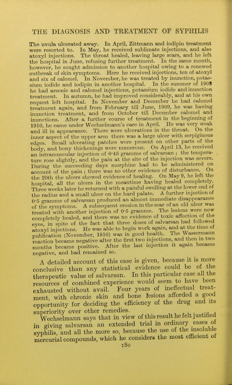 The uvula ulcerated away. In April, Zittmann and iodipin treatment were resorted to. In May, he received sublimate injections, and also atoxyl injections. The throat healed, leaving large scars, and he left the hospital in June, refusing further treatment. In the same month, however, he sought admission to another hospital owing to a renewed outbreak of skin symptoms. Here he received injections, ten of atoxyl and six of calomel. In November, he was treated by inunction, potas- sium iodide and iodipin in another hospital. In the summer of 1908 he had arsenic and calomel injections, potassium iodide and inunction treatment. In autumn, he had improved considerably, and at his own request left hospital. In November and December he had calomel treatment again, and from February till June, 1909, he was having inunction treatment, and from October till December calomel and inunctions. After a further course of treatment in the beginning of 1910, he came under Wechselmann's care in April. He was very weak and ill in appearance. There were ulcerations in the throat. On the inner aspect of the upper arm there was a large ulcer with serpiginous edges. Small ulcerating patches were present on other parts of the body, and bony thickenings were numerous. On April 13, he received an intramuscular injection of 0*45 gramme of salvarsan ; the tempera- ture rose shghtly, and the pain at the site of the injection was severe. During the succeeding days morphine had to be administered on account of the pain ; there was no other evidence of disturbance. On the 20th the ulcers showed evidence of healing. On May 9, he left the hospital, all the ulcers in the meantime having healed completely. Three weeks later he returned with a painful swelling at the lower end of the radius and a small ulcer on the hard palate. A further mjection of 0-5 gramme of salvarsan produced an almost immediate disappearance of the symptoms. A subsequent erosion in the scar of an old ulcer was treated with another injection of 0-6 gramme. The lesions were now completely healed, and there was no evidence of toxic affection of the eves in spite of the fact that three doses of salvarsan had followed atoxvl injections. He was able to begin work again, and at the time of publication (November, 1910) was in good health. The Wassermann reaction became negative after the first two injections, and then in two months became positive. After the last injection it again became negative, and had remained so. A detailed account of this case is given, because it is more conclusive than any statistical evidence could be of the therapeutic value of salvarsan. In this particular case all the resources of combined experience would seem to have been exhausted without avail. Four years of ineffectual treat- ment with chronic skin and bone lesions afforded a good opportunity for deciding the efficiency of the drug and its superiority over other remedies. , . u • ^-f^^A Wechselmann says that in view of this result he felt justified in giving salvarsan an extended trial in ordinary cases of svphihs, and all the more so, because the use of the insoluble mercurial compounds, which he considers the most efficient ot i8o