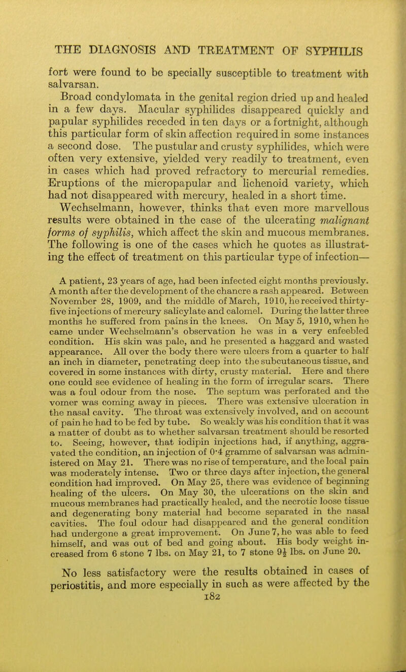 fort were found to be specially susceptible to treatment with salvarsan. Broad condylomata in the genital region dried up and healed in a few days. Macular sj^hilides disappeared quickly and papular syphilides receded in ten days or a fortnight, although this particular form of skin affection required in some instances a second dose. The pustular and crusty syphilides, which were often very extensive, yielded very readily to treatment, even in cases which had proved refractory to mercurial remedies. Eruptions of the micropapular and lichenoid variety, which had not disappeared with mercury, healed in a short time. Wechselmann, however, thinks that even more marvellous results were obtained in the case of the ulcerating malignant forms of syphilis, which affect the skin and mucous membranes. The following is one of the cases which he quotes as illustrat- ing the effect of treatment on this particular type of infection— A patient, 23 years of age, had been infected eight months previously. A month after the development of the chancre a rash appeared. Between November 28, 1909, and the middle of March, 1910, he received thirty- five injections of mercury salicylate and calomel. During the latter three months he suffered from pains in the knees. On May 5, 1910, when he came under Wechselmann's observation he was in a very enfeebled condition. His skin was pale, and he presented a haggard and wasted appearance. AH over the body there were ulcers from a quarter to half an inch in diameter, penetrating deep into the subcutaneous tissue, and covered in some instances with dirty, crusty material. Here and there one could see evidence of healing in the form of irregular scars. There was a foul odour from the nose. The septimi was perforated and the vomer was coming away in pieces. There was extensive ulceration in the nasal cavity. The throat was extensively involved, and on accovmt of pain he had to be fed by tube. So weakly was his condition that it was a matter of doubt as to whether salvarsan treatment should be resorted to. Seeing, however, that iodipin injections had, if anything, aggra- vated the condition, an injection of 0-4 gramme of salvarsan was admin- istered on May 21. There was no rise of temperature, and the local pain was moderately intense. Two or three days after injection, the general condition had improved. On May 25, there was evidence of beginning healing of the ulcers. On May 30, the ulcerations on the skin and mucous membranes had practically healed, and the necrotic loose tissue and degenerating bony material had become separated in the nasal cavities. The foul odoiu- had disappeared and the general condition had undergone a great improvement. On June 7, he was able to feed himself, and was out of bed and going about. His body weight in- creased from 6 stone 7 lbs. on May 21, to 7 stone 9i lbs. on June 20. No less satisfactory were the results obtained in cases of periostitis, and more especially in such as were affected by the