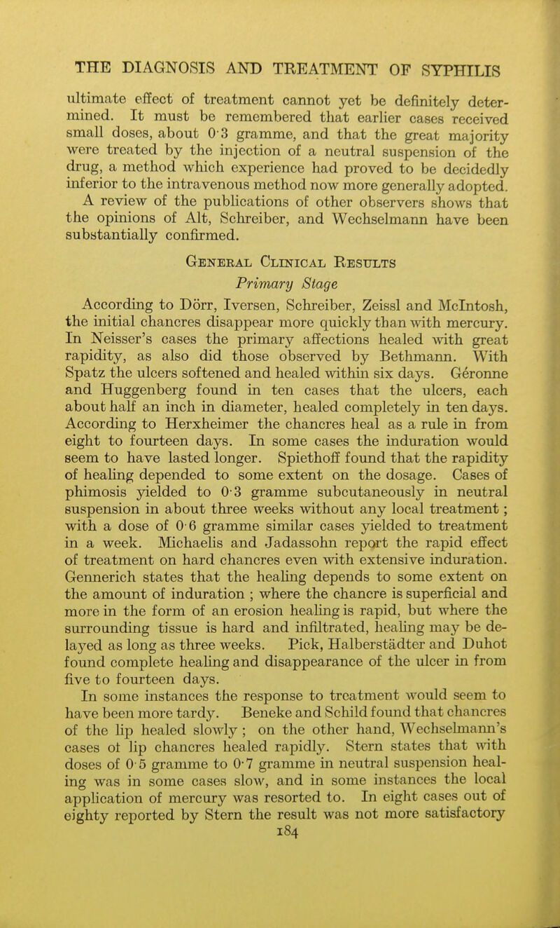 ultimate effect of treatment cannot yet be definitely deter- mined. It must be remembered that earlier cases received small doses, about O S gramme, and that the great majority were treated by the injection of a neutral suspension of the drug, a method which experience had proved to be decidedly inferior to the intravenous method now more generally adopted. A review of the publications of other observers shows that the opinions of Alt, Schreiber, and Wechselmann have been substantially confirmed, Geneeal Clinical Results Primary Stage According to Dorr, Iversen, Schreiber, Zeissl and Mcintosh, the initial chancres disappear more quickly than with mercury. In Neisser's cases the primary affections healed with great rapidity, as also did those observed by Bethmann, With Spatz the ulcers softened and healed within six days. Geronne and Huggenberg found in ten cases that the ulcers, each about half an inch in diameter, healed completely in ten days. According to Herxheimer the chancres heal as a rule in from eight to fourteen days. In some cases the induration would seem to have lasted longer. Spiethoff found that the rapidity of heaHng depended to some extent on the dosage. Cases of phimosis yielded to 0 3 gramme subcutaneously in neutral suspension in about three weeks without any local treatment; with a dose of 0 6 gramme similar cases yielded to treatment in a week. Michaelis and Jadassohn report the rapid effect of treatment on hard chancres even with extensive induration. Gennerich states that the healmg depends to some extent on the amount of induration ; where the chancre is superficial and more in the form of an erosion healing is rapid, but where the surrounding tissue is hard and infiltrated, healing may be de- layed as long as three weeks. Pick, Halberstadter and Duhot found complete healing and disappearance of the ulcer in from five to fourteen days. In some instances the response to treatment would seem to have been more tardy. Beneke and Schild found that chancres of the Up healed slowly ; on the other hand, Wechselmami's cases ot lip chancres healed rapidly. Stern states that w\th doses of 0 5 gramme to 0-7 gramme in neutral suspension heal- incr was in some cases sIoav, and in some instances the local aj)plication of mercury was resorted to. In eight cases out of eighty reported by Stern the result was not more satisfactory
