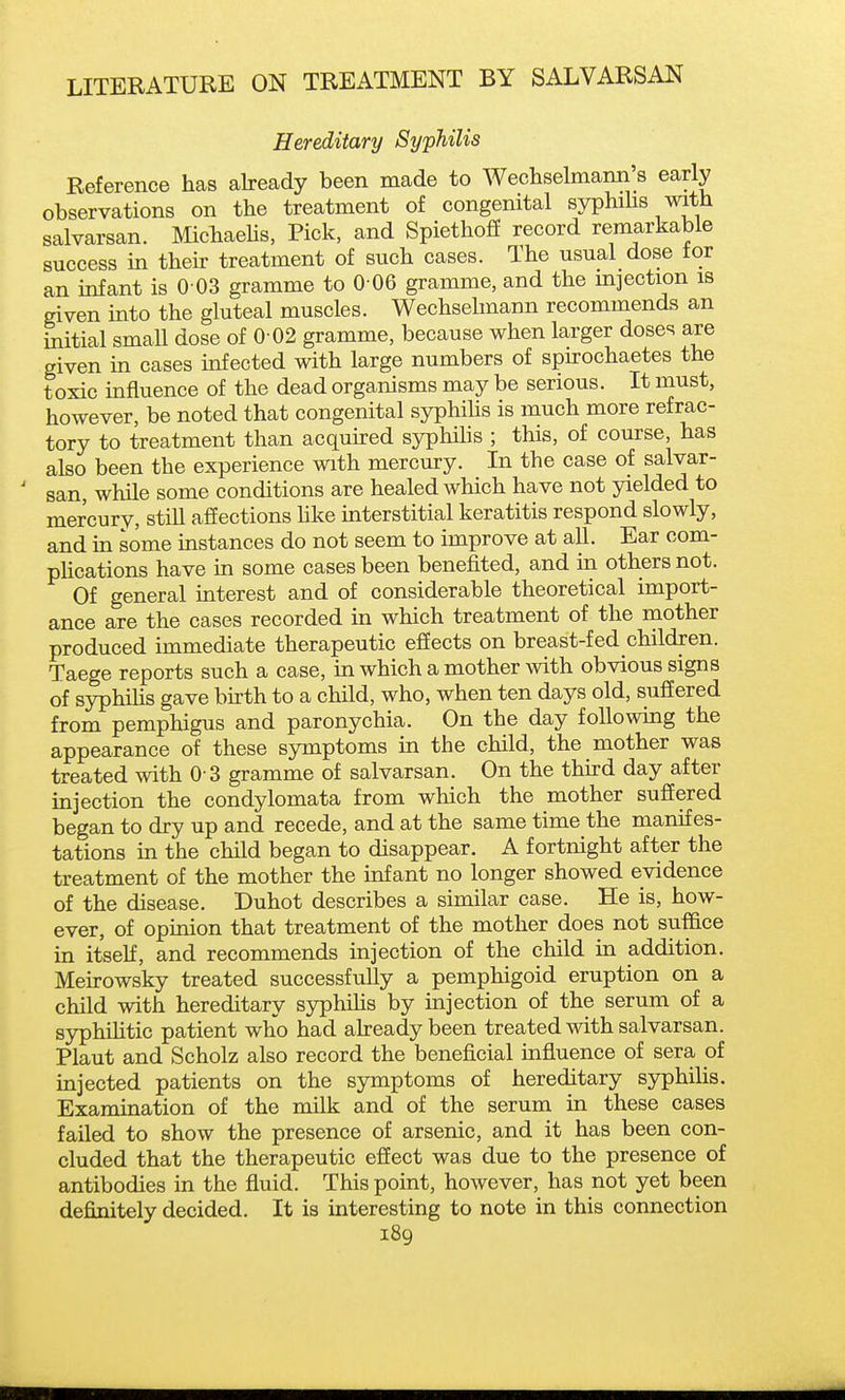 Hereditary Syphilis Reference has abeady been made to Wechselmann's early observations on the treatment of congenital syphihs with salvarsan. MichaeUs, Pick, and Spiethoff record remarkable success in their treatment of such cases. The usual dose tor an infant is 0 03 gramme to 0 06 gramme, and the mjection is given into the gluteal muscles. Wechsehnann recommends an initial small dose of 0 02 gramme, because when larger doses are given in cases infected with large numbers of spu-ochaetes the toxic influence of the dead organisms may be serious. It must, however, be noted that congenital syphihs is much more refrac- tory to treatment than acquu-ed syphilis ; this, of course, has also been the experience with mercury. In the case of salvar- san, while some conditions are healed which have not yielded to mercury, still affections Hke uiterstitial keratitis respond slowly, and in some instances do not seem to improve at all. Ear com- phcations have in some cases been benefited, and in others not. Of general interest and of considerable theoretical import- ance are the cases recorded in which treatment of the mother produced immediate therapeutic effects on breast-fed children. Taege reports such a case, in which a mother with obvious signs of syphihs gave birth to a child, who, when ten days old, suffered from pemphigus and paronychia. On the day following the appearance of these symptoms in the child, the mother was treated with 0 3 gramme of salvarsan. On the thu-d day after injection the condylomata from which the mother suffered began to dry up and recede, and at the same time the manifes- tations in the child began to disappear. A fortnight after the treatment of the mother the mfant no longer showed evidence of the disease. Duhot describes a similar case. He is, how- ever, of opinion that treatment of the mother does not suffice in itself, and recommends injection of the child in addition. Meirowsky treated successfully a pemphigoid eruption on a child with hereditary syphihs by injection of the serum of a syphiUtic patient who had already been treated with salvarsan. Plaut and Scholz also record the beneficial influence of sera of injected patients on the symptoms of hereditary syphihs. Examination of the milk and of the serum in these cases failed to show the presence of arsenic, and it has been con- cluded that the therapeutic effect was due to the presence of antibodies in the fluid. This point, however, has not yet been definitely decided. It is interesting to note in this connection