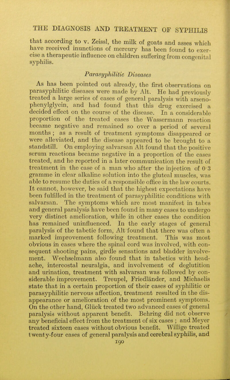 that according to v. Zeissl, the milk of goats and asses which have received inunctions of mercury has been found to exer- cise a therapeutic influence on children suffering from congenital syphilis. Parasyphilitic Diseases As has been pointed out already, the first observations on parasyphilitic diseases were made by Alt. He had previously treated a large series of cases of general paratysis with arseno- phenylglycin, and had found that this drug exercised a decided effect on the course of the disease. In a considerable proportion of the treated cases the Wassermann reaction became negative and remained so over a period of several months ; as a result of treatment symptoms disappeared or were alleviated, and the disease appeared to be brought to a standstill. On employing salvarsan Alt found that the positive serum reactions became negative in a proportion of the cases treated, and he reported in a later communication the result of treatment in the case of a man who after the injection of 0 3 gramme in clear alkaline solution into the gluteal muscles, was able to resume the duties of a responsible office in the law courts. It cannot, however, be said that the highest expectations have been fulfilled in the treatment of parasyphilitic conditions with salvarsan. The symptoms which are most manifest in tabes and general paralysis have been found in many cases to undergo very distinct amelioration, while in other cases the condition has remained uninfluenced. In the early stages of general paralysis of the tabetic form, Alt found that there was often a marked improvement following treatment. This was most obvious in cases where the spinal cord was involved, with, con- sequent shooting pains, girdle sensations and bladder involve- ment. Wechselmann also found that in tabetics with head- ache, intercostal neuralgia, and involvement of deglutition and urination, treatment with salvarsan was followed by con- siderable improvement. Treupel, Friedlander, and Michaelis state that in a certain proportion of their cases of syphilitic or parasyphilitic nervous affection, treatment resulted in the dis- appearance or amelioration of the most prominent symptoms. On the other hand, Gliick treated two advanced cases of general paralysis without apparent benefit. Behring did not observe any beneficial effect from the treatment of six cases ; and Meyer treated sixteen cases without obvious benefit. Willige treated twenty-four cases of general paralysis and cerebral syphilis, and igo