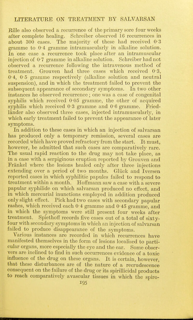 Rille also observed a recurrence of the primary sore four weeks after complete healing. Sclireiber observed 16 recurrences in about 300 cases. The majority of these had received 0 3 gramme to 0 4 gramme intramuscularly in alkaline solution. In one case a recurrence took place after an intramuscular injection of 0-7 gramme in alkaline solution. Schreiber had not observed a recurrence following the intravenous method of treatment. Grouven had three cases which received 0-3, 0-4, O o gramme respectively (alkaline solution and neutral suspension), and in which the treatment failed to prevent the subsequent appearance of secondary symptoms. In two other instances he observed recurrence; one was a case of congenital syphilis which received 0 05 gramme, the other of acquired syphilis which received 0-3 gramme and 0 6 gramme. Fried- lander also observed three cases, injected intramuscularly, in which early treatment failed to prevent the appearance of later symptoms. In addition to these cases in which an injection of salvarsan has produced only a temporary remission, several cases are recorded which have proved refractory from the start. It must, however, be admitted that such cases are comparatively rare. The usual rapid reaction to the drug may not take place, as in a case with a serpiginous eruption reported by Grouven and Frankel where the lesions healed only after three injections extending over a period of two months. Gliick and Iversen reported cases in which syphilitic papules failed to respond to treatment within a month. Hoffmann saw a case with a severe papular syphilide on which salvarsan produced no effect, and in which mercurial inunctions employed in addition produced only slight effect. Pick had two cases with secondary papular rashes, which received each 0-4 gramme and 0 45 gramme, and in which the symptoms were still present four weeks after treatment. Spiethoff records five cases out of a total of sixty- four with secondary symptoms in which an injection of salvarsan failed to produce disappearance of the symptoms. Various instances are recorded in which recurrences have manifested themselves in the form of lesions localised to parti- cular organs, more especially the eye and the ear. Some obser- vers are inclined to find in such occurrences evidence of a toxic influence of the drug on these organs. It is certain, however, that these disturbances are of the nature of a recrudescence consequent on the failure of the drug or its spirillicidal products to reach comparatively avascular tissues in which the spiro-