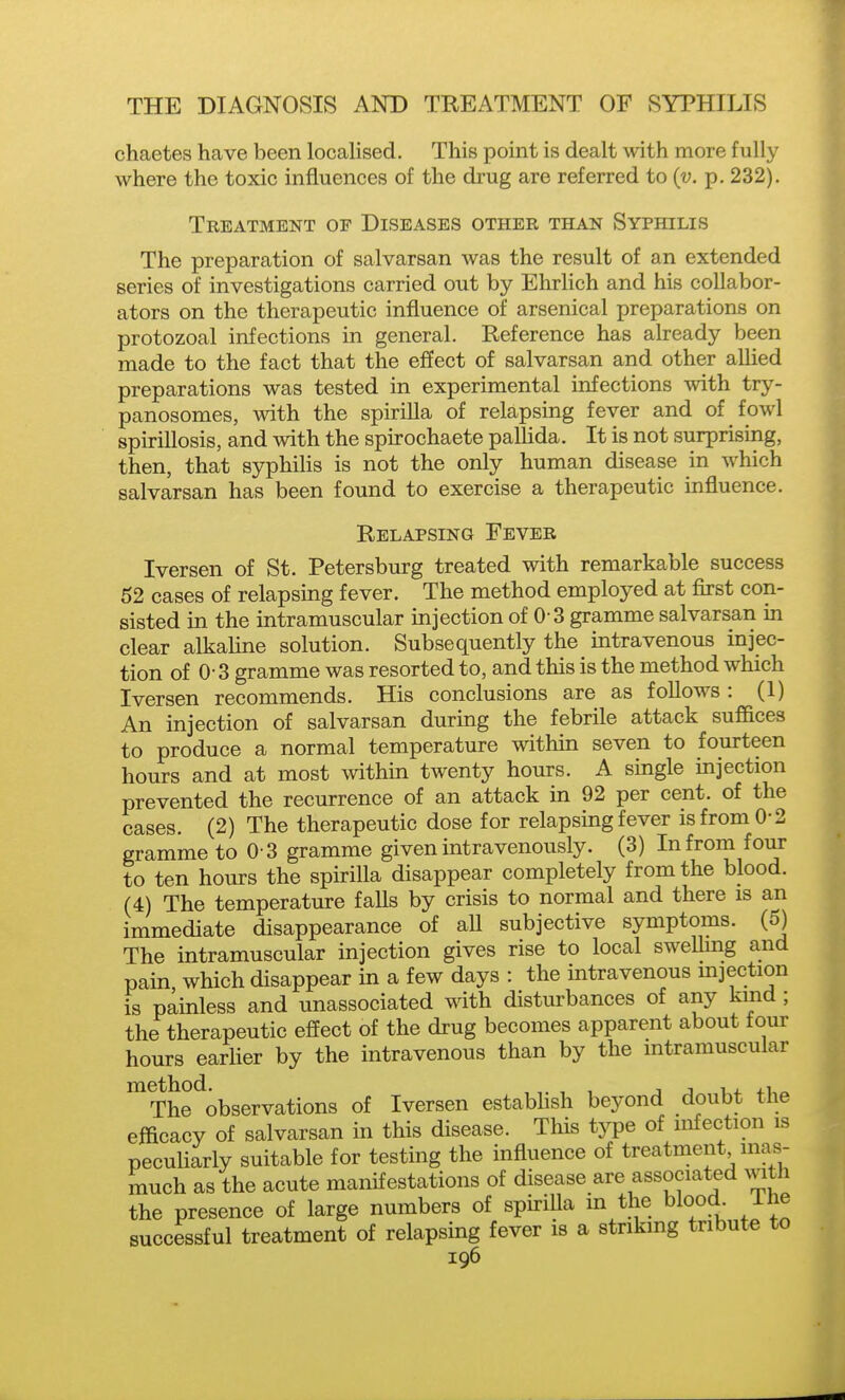 chaetes have been locahsed. This point is dealt with more fully where the toxic influences of the drug are referred to (v. p. 232). Treatment of Diseases other than Syphilis The preparation of salvarsan was the result of an extended series of investigations carried out by Ehrlich and his collabor- ators on the therapeutic influence of arsenical preparations on protozoal infections in general. Reference has already been made to the fact that the effect of salvarsan and other allied preparations was tested in experimental infections with try- panosomes, with the spirilla of relapsing fever and of fowl spirillosis, and with the spirochaete pallida. It is not surprising, then, that syphilis is not the only human disease in M^hich salvarsan has been found to exercise a therapeutic influence. Relapsing Fever Iversen of St. Petersburg treated with remarkable success 52 cases of relapsing fever. The method employed at first con- sisted in the intramuscular injection of 0 3 gramme salvarsan in clear alkaline solution. Subsequently the intravenous injec- tion of 0- 3 gramme was resorted to, and this is the method which Iversen recommends. His conclusions are as follows : (1) An injection of salvarsan during the febrile attack suffices to produce a normal temperature within seven to fourteen hours and at most within twenty hours. A single injection prevented the recurrence of an attack in 92 per cent, of the cases. (2) The therapeutic dose for relapsing fever is from 0-2 gramme to 0 3 gramme given intravenously. (3) In from four to ten hours the spirilla disappear completely from the blood. (4) The temperature falls by crisis to normal and there is an immediate disappearance of all subjective symptoms. (5) The intramuscular injection gives rise to local sweUmg and pain which disappear in a few days : the intravenous mjection is painless and unassociated mth disturbances of any kmd ; the therapeutic effect of the drug becomes apparent about four hours earner by the intravenous than by the intramuscular ^The^observations of Iversen estabhsh beyond doubt the efficacy of salvarsan in this disease. This type of nifection is peculiarly suitable for testing the influence of treatment inas- much as the acute manifestations of disease are associated with the presence of large numbers of spiriUa m the bloody ihe successful treatment of relapsing fever is a striking tribute to
