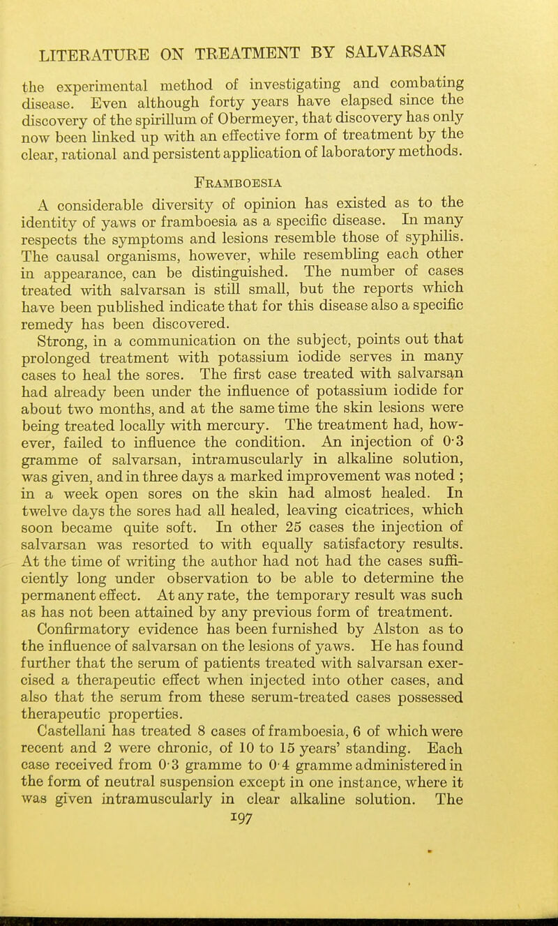 the experimental method of investigating and combating disease. Even although forty years have elapsed since the discovery of the spirillum of Obermeyer, that discovery has only now been Hnked up with an effective form of treatment by the clear, rational and persistent application of laboratory methods. Framboesia A considerable diversity of opinion has existed as to the identity of yaws or framboesia as a specific disease. In many respects the symptoms and lesions resemble those of syphilis. The causal organisms, however, while resembhng each other in appearance, can be distinguished. The number of cases treated with salvarsan is still small, but the reports which have been published indicate that for this disease also a specific remedy has been discovered. Strong, in a communication on the subject, points out that prolonged treatment with potassium iodide serves in many cases to heal the sores. The first case treated with salvarsan had already been under the influence of potassium iodide for about two months, and at the same time the skin lesions were being treated locally with mercury. The treatment had, how- ever, failed to influence the condition. An injection of 0-3 gramme of salvarsan, intramuscularly in alkaline solution, was given, and in three days a marked improvement was noted ; in a week open sores on the skin had almost healed. In twelve days the sores had all healed, leaving cicatrices, which soon became quite soft. In other 25 cases the injection of salvarsan was resorted to with equally satisfactory results. At the time of writing the author had not had the cases sufli- ciently long under observation to be able to determine the permanent effect. At any rate, the temporary result was such as has not been attained by any previous form of treatment. Conflrmatory evidence has been furnished by Alston as to the influence of salvarsan on the lesions of yaws. He has found further that the serum of patients treated with salvarsan exer- cised a therapeutic effect when injected into other cases, and also that the serum from these serum-treated cases possessed therapeutic properties. Castellani has treated 8 cases of framboesia, 6 of which were recent and 2 were chronic, of 10 to 15 years' standing. Each case received from 0 3 gramme to 0 4 gramme administered in the form of neutral suspension except in one instance, where it was given intramuscularly in clear alkahne solution. The