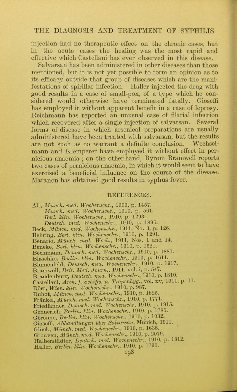 injection had no therapeutic effect on the chronic cases, but in the acute cases the heahng was the most rapid and effective which Castellani has ever observed in this disease. Salvarsan has been administered in other diseases tlian those mentioned, but it is not yet possible to form an opinion as to its ejEficacy outside that group of diseases Avhich are the mani- festations of spirillar infection. Haller injected the drug with good results in a case of small-pox, of a type which he con- sidered would otherwise have terminated fatally. Gioseffi has employed it without apparent benefit in a case of leprosy. Reichmann has reported an unusual case of filarial infection which recovered after a single injection of salvarsan. Several forms of disease in which arsenical preparations are usually administered have been treated with salvarsan, but the results are not such as to warrant a definite conclusion. Wechsel- mann and Klemperer have employed it without effect in per- nicious anaemia ; on the other hand, Byrom Bramwell reports two cases of pernicious anaemia, in which it would seem to have exercised a beneficial influence on the coiu'se of the disease. Maranon has obtained good results in typhus fever. REFERENCES. Alt, Miinch. med. Wochenschr., 1909, p. 1457. Miinch. med. Wochenschr., 1910, p. 561. Berl. klin. Wochenschr., 1910, p. 1293. Deutsch. med. Wochenschr., 1910, p. 1896. Beck, Miinch. med. Wochenschr., 1911, No. 3, p. 126. Behring, Berl. Jclin. Wochenschr., 1910, p. 1291. Benario, Miinch. med. Woch., 1911, Nos. 1 and 1-4. Beneke, Berl. klin. Wochenschr., 1910, p. 1621. Bethmarm, Deutsch. med. Wochenschr., 1910, p. 1881. Blaschko, Berlin, klin. Wochenschr., 1910, p. 1611. Blumenfeld, Deutsch. med. Wochenschr., 1910, p. 1917. Bramwell, Brit. Med. Journ., 1911, vol. i, p. 547. Brandenburg, Deutsch. med. Wochetischr., 1910, p. 1810. Castellani, Arch. /. Schiffs. u. Tropenhyg., vol. xv, 1911, p. U. Dorr, Wien. klin. Wochenschr., 1910, p. 987. Duhot, Miinch. med. Wochenschr., 1910, p. 1825. Frankel, Miinch. med. Wochenschr., 1910, p. 1771. Friedlander, Deutsch. med. Wochenschr, 1910, p. 1915. Gennerich, Berlin, klin. Wochenschr., 1910, p. 1785. Geronne, Berlin, klin. Wochenschr., 1910, p. 1032. Gioseffi, Ahlvandlungen iiber Salvarsan, Munich, 1911. Gliick, Miinch. med. Wochenschr., 1910, p. 1638. Grouven, Miinch. med. Wochenschr., 1910, p. 2079. Halberstadter, Deutsch. med. Wochetischr., 1910, p. 1812. Haller, Berlin, klin. Wochenschr., 1910, p. 1790.