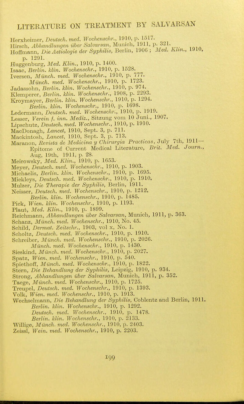 Herxheimer, Deiitsch. med. Wochenschr., 1910, p. 1517. Hirsch, Abhandlungen iiber Salvarsan, Munich, 1911, p. 3^1. Hoffmann, DieAetiologie der Syphilis, Berlin, 1906 ; Med. Khn., 1910, p. 1291. Hiiggenburg, Med. Klin., 1910, p. 1400. Isaac, Berlin, klin. Wochenschr., 1910, p. 1528. Iversen, Miinch. med. Wochenschr., 1910, p. 777. Miinch. med. Wochenschr., 1910, p. 1723. Jadassohn, Berlin, klin. Wochenschr., 1910, p. 974. lOemperer, Berlin, klin. Wochenschr., 1908, p. 2293. Kroymayer, Berlin, klin. Wochenschr., 1910, p. 1294. Berlin, klin. Wochenschr., 1910, p. 1698. Ledermann, Deutsch. med. Wochenschr., 1910, p. 1919. Lesser, Verein /. inn. Mediz., Sitzung vom 10 Juni., 1907. Lipschutz, Deutsch. med. Wochenschr., 1910, p. 1910. MacDonagh, Lancet, 1910, Sept. 3, p. 711. Mackintosh, Lancet, 1910, Sept. 3, p. 713. Maranon, Revista de Medicina y Chirurgia Practicas, July 7th, 1911— Epitome of Current Medical Literature, Brit. Med. Journ., Aug, 19th, 1911, p. 28. Meirowsky, Med. Klin., 1910, p. 1653. Meyer, Deutsch. med. Wochenschr., 1910, p. 1903. Michaelis, Berlin, klin. Wochenschr., 1910, p. 1695. Miekleys, Deutsch. med. Wochenschr., 1910, p. 1910. Mulzer, Die Therapie der Syphilis, Berlin, 1911. Neisser, Deutsch. med. Wochenschr., 1910, p. 1212. Berlin, klin. Wochenschr., 1910, p. 1485. Pick, Wien. klin. Wochenschr., 1910, p. 1193. Plaut, Med. Klin., 1910, p. 1899. Reichmann, Abhandlungen iiber Salvarsan, Munich, 1911, p. 363. Schanz, Miinch. med. Wochenschr., 1910, No. 45. Schild, Dermat. Zeitschr., 1903, vol x, No. 1. Scholtz, Deutsch. med. Wochenschr., 1910, p. 1910. Schreiber, Miinch. med. Wochenschr., 1910, p. 2026. Miinch. med. Wochenschr., 1910, p. 1430. Siesklnd, Miinch. med. Wochenschr., 1910, p. 2027. Spatz, Wien. med. Wochenschr., 1910, p. 540. Spiethoff, Miinch. med. Wochenschr., 1910, p. 1822. Stern, Die Behandlung der Syphilis, Leipzig, 1910, p. 934. Strong, Abhandlungen iiber Salvarsan, Munich, 1911, p. 352. Taege, Miinch. med. Wochenschr., 1910, p. 1725. Treupel, Deutsch. med. Wochenschr., 1910, p. 1393. Volk, Wien. med. Wochenschr., 1910, p. 1913. Wechselmann, Die Behandlung der Syphilis, Coblentz and Berlin, 1911. Berlin, klin. Wochenschr., 1910, p. 1292. Deutsch. med. Wochenschr., 1910, p. 1478, Berlin, klin. Wochenschr., 1910, p. 2133. Willige, Miinch. med. Wochenschr., 1910, p. 2403. Zeissl, Wein. med. Wochenschr., 1910, p. 2203.