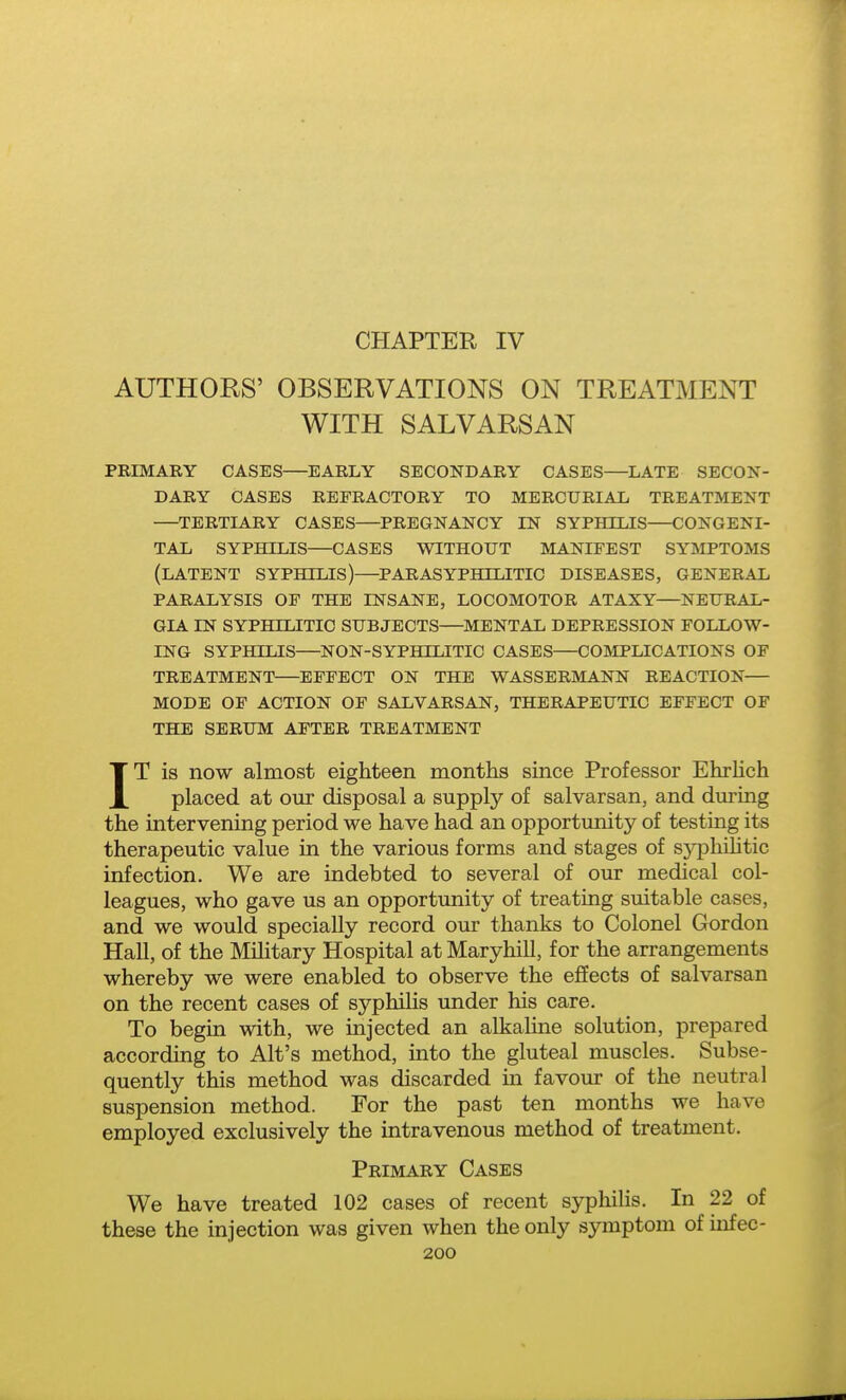 CHAPTER IV AUTHORS' OBSERVATIONS ON TREATMENT WITH SALVARSAN PRIMARY CASES—EARLY SECONDARY CASES—LATE SECON- DARY CASES REFRACTORY TO MERCURIAL TREATMENT —TERTIARY CASES—PREGNANCY IN SYPHILIS CONGENI- TAL SYPHILIS—CASES WITHOUT MANIFEST SYMPTOMS (latent syphilis)—PARASYPHTLITIC DISEASES, GENERAL PARALYSIS OF THE INSANE, LOCOMOTOR ATAXY—NEURAL- GIA IN SYPHILITIC SUBJECTS—MENTAL DEPRESSION FOLLOW- ING SYPHILIS—NON-SYPHILITIC CASES—COMPLICATIONS OF TREATMENT—EFFECT ON THE WASSERMANN REACTION— MODE OF ACTION OF SALVARSAN, THERAPEUTIC EFFECT OF THE SERUM AFTER TREATMENT IT is now almost eighteen months since Professor EhrHch placed at our disposal a supply of salvarsan, and during the intervening period we have had an opportunity of testing its therapeutic value in the various forms and stages of sj^philitic infection. We are indebted to several of our medical col- leagues, who gave us an opportunity of treating suitable cases, and we would specially record our thanks to Colonel Gordon Hall, of the Mihtary Hospital at Maryhill, for the arrangements whereby we were enabled to observe the effects of salvarsan on the recent cases of syphihs under his care. To begin with, we injected an alkaline solution, prepared according to Alt's method, into the gluteal muscles. Subse- quently this method was discarded in favour of the neutral suspension method. For the past ten months we have employed exclusively the intravenous method of treatment. Primary Cases We have treated 102 cases of recent sypliilis. In 22 of these the injection was given when the only symptom of infec-