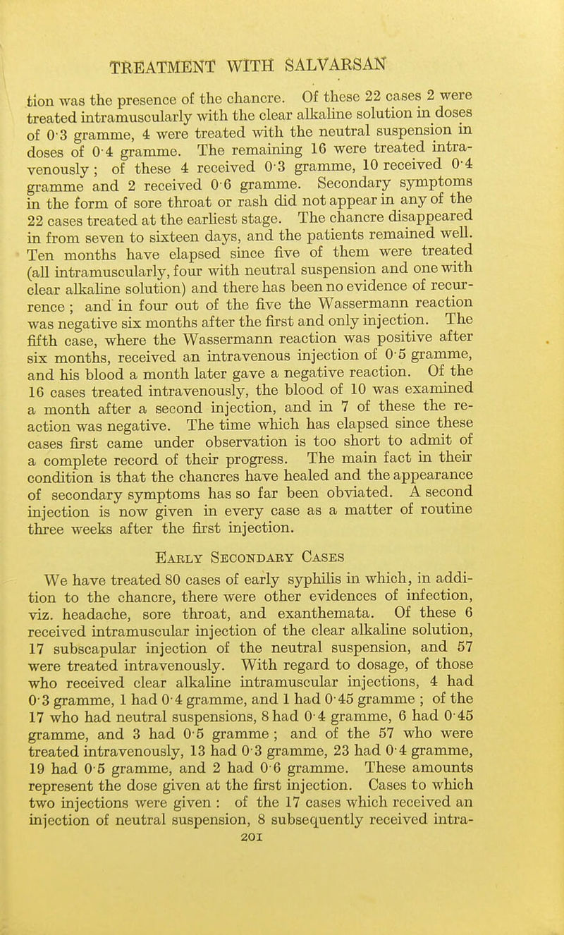 tlon was the presence of the chancre. Of these 22 cases 2 were treated intramuscularly with the clear alkaline solution in doses of 0-3 gramme, 4 were treated with the neutral suspension in doses of 0-4 gramme. The remaming 16 were treated intra- venously ; of these 4 received 0 3 gramme, 10 received 0-4 gramme and 2 received 0 6 gramme. Secondary symptoms in the form of sore throat or rash did not appear in any of the 22 cases treated at the earHest stage. The chancre disappeared in from seven to sixteen days, and the patients remained well. Ten months have elapsed since five of them were treated (all intramuscularly, four with neutral suspension and one with clear alkaline solution) and there has been no evidence of recur- rence ; and in four out of the five the Wassermann reaction was negative six months after the first and only injection. The fifth case, where the Wassermann reaction was positive after six months, received an intravenous injection of 0 5 gramme, and his blood a month later gave a negative reaction. Of the 16 cases treated intravenously, the blood of 10 was examined a month after a second mjection, and in 7 of these the re- action was negative. The time which has elapsed since these cases first came under observation is too short to admit of a complete record of their progress. The main fact in thek condition is that the chancres have healed and the appearance of secondary symptoms has so far been obviated. A second injection is now given in every case as a matter of routine three weeks after the first injection. Early Secondary Cases We have treated 80 cases of early syphiHs in which, in addi- tion to the chancre, there were other evidences of infection, viz. headache, sore throat, and exanthemata. Of these 6 received intramuscular injection of the clear alkaline solution, 17 subscapular injection of the neutral suspension, and 57 were treated intravenously. With regard to dosage, of those who received clear alkaline intramuscular injections, 4 had 0 3 gramme, 1 had 0 4 gramme, and 1 had 0 45 gramme ; of the 17 who had neutral suspensions. Shad 0 4 gramme, 6 had 0 45 gramme, and 3 had 0 5 gramme ; and of the 57 who were treated intravenously, 13 had 0 3 gramme, 23 had 0 4 gramme, 19 had 0 5 gramme, and 2 had 0 6 gramme. These amounts represent the dose given at the first injection. Cases to which two injections were given : of the 17 cases which received an injection of neutral suspension, 8 subsequently received intra-