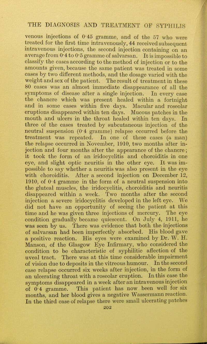 venous injections of 0-45 gramme, and of the 57 who were treated for the first time intravenously, 44 received subsequent intravenous injections, the second injection containing on an average from 0*4 to 0*5 gramme of salvarsan. It is impossible to classifj'- the cases according to the method of injection or to the amounts given, because the same patient was treated in some cases by two different methods, and the dosage varied with the weight and sex of the patient. The result of treatment in these 80 cases was an almost immediate disappearance of all the symptoms of disease after a single injection. In every case the chancre which was present healed within a fortnight and in some cases within five days. Macular and roseolar eruptions disappeared within ten days. Mucous patches in the mouth and ulcers in the throat healed within ten days. In three of the cases treated by subcutaneous injection of the neutral suspension (04 gramme) relapse occurred before the treatment was repeated. In one of these cases (a man) the relapse occurred in November, 1910, two months after in- jection and four months after the appearance of the chancre; it took the form of an iridocyclitis and choroiditis in one eye, and slight optic neuritis in the other eye. It was im- possible to say whether a neuritis was also present in the eye with choroiditis. After a second injection on December 12, 1910, of 0 4 gramme in the form of a neutral suspension into the gluteal muscles, the iridocyclitis, choroiditis and neuritis disappeared within a week. Two months after the second injection a severe iridocyclitis developed in the left eye. We did not have an opportunity of seeing the patient at this time and he was given three injections of mercury. The eye condition gradually became quiescent. On July 4, 1911, he was seen by us. There was evidence that both the injections of salvarsan had been imperfectly absorbed. His blood gave a positive reaction. His eyes were examined by Dr. W. H. Manson, of the Glasgow Eye Infirmary, who considered the condition to be characteristic of syphilitic aSection of the uveal tract. There was at this time considerable impairment of vision due to deposits in the vitreous humom-. In the second case relapse occurred six weeks after mjection, in the form of an ulcerating throat with a roseolar eruption. In this case the symptoms disappeared in a week after an intravenous injection of 0 4 gramme. This patient has now been well for six months, and her blood gives a negative Wassermann reaction. In the third case of relapse there were small ulcerating patches