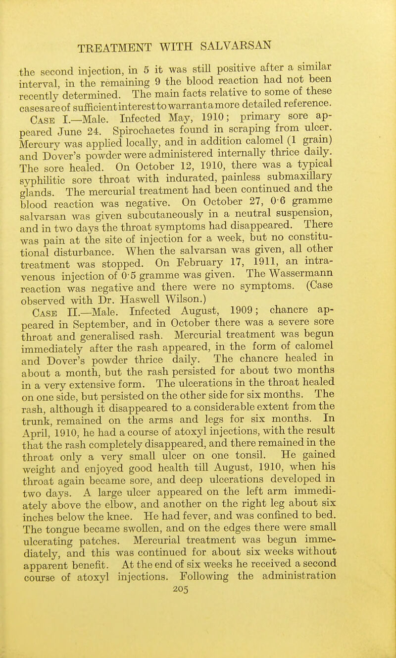 the second injection, in 5 it was still positive after a similar interval, in the remaining 9 the blood reaction had not been recently determined. The main facts relative to some of these casesareof sufficient interest to warrant a more detailed reference. Case I.—Male. Infected May, 1910; primary sore ap- peared Jmie 24. Spirochaetes found in scraping from ulcer. Mercury was applied locaUy, and m addition calomel (1 gram) and Dover's powder were administered internally thrice daily. The sore healed. On October 12, 1910, there was a typical syphihtic sore throat with indurated, painless submaxillary glands. The mercurial treatment had been continued and the blood reaction was negative. On October 27, 0 6 gramme salvarsan was given subcutaneously in a neutral suspension, and in two days the throat symptoms had disappeared. There was pain at the site of injection for a week, but no constitu- tional disturbance. When the salvarsan was given, all other treatment was stopped. On February 17, 1911, an intra- venous injection of 0 5 gramme was given. The Wassermann reaction was negative and there were no symptoms. (Case observed with Dr. Haswell Wilson.) Case II.—Male. Infected August, 1909; chancre ap- peared in September, and in October there was a severe sore throat and generalised rash. Mercurial treatment was begun immediately after the rash appeared, in the form of calomel and Dover's powder thrice daily. The chancre healed in about a month, but the rash persisted for about two months in a very extensive form. The ulcerations in the throat healed on one side, but persisted on the other side for six months. The rash, although it disappeared to a considerable extent from the trunk, remained on the arms and legs for six months. In April, 1910, he had a course of atoxyl injections, with the result that the rash completely disappeared, and there remained in the throat only a very small ulcer on one tonsil. He gained weight and enjoyed good health till August, 1910, when his throat again became sore, and deep ulcerations developed in two days. A large ulcer appeared on the left arm immedi- ately above the elbow, and another on the right leg about six inches below the knee. He had fever, and was confined to bed. The tongue became swollen, and on the edges there were small ulcerating patches. Mercurial treatment was begun imme- diately, and this was continued for about six weeks without apparent benefit. At the end of six weeks he received a second course of atoxyl injections. Following the administration