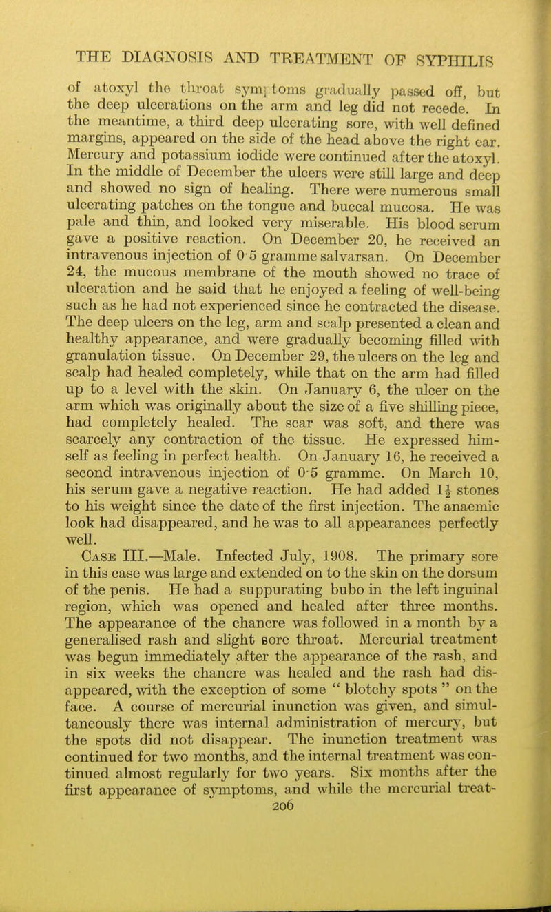 of atoxyl the throat sym: toms gradually passed off, but the deep ulcerations on the arm and leg did not recede. In the meantime, a third deep ulcerating sore, with well defined margins, appeared on the side of the head above the right car. Mercury and potassium iodide were continued after the atoxyl. In the middle of December the ulcers were still large and deep and showed no sign of heahng. There were numerous small ulcerating patches on the tongue and buccal mucosa. He was pale and thin, and looked very miserable. His blood serum gave a positive reaction. On December 20, he received an intravenous injection of 0 5 gramme salvarsan. On December 24, the mucous membrane of the mouth showed no trace of ulceration and he said that he enjoyed a feehng of well-being such as he had not experienced since he contracted the disease. The deep ulcers on the leg, arm and scalp presented a clean and healthy appearance, and were gradually becoming filled Avith granulation tissue. On December 29, the ulcers on the leg and scalp had healed completely, while that on the arm had filled up to a level with the skin. On January 6, the ulcer on the arm which was originally about the size of a five shilling piece, had completely healed. The scar was soft, and there was scarcely any contraction of the tissue. He expressed him- self as feeling in perfect health. On January 16, he received a second intravenous injection of 0 5 gramme. On March 10, his serum gave a negative reaction. He had added IJ stones to his weight since the date of the first injection. The anaemic look had disappeared, and he was to all appearances perfectly well. Case III.—Male. Infected July, 1908. The primary sore in this case was large and extended on to the skin on the dorsum of the penis. He had a suppurating bubo in the left inguinal region, which was opened and healed after three months. The appearance of the chancre was followed in a month by a generalised rash and slight Bore throat. Mercurial treatment was begun immediately after the appearance of the rash, and in six weeks the chancre was healed and the rash had dis- appeared, with the exception of some  blotchy spots  on the face. A course of mercurial inunction was given, and simul- taneously there was internal administration of mercm-^^ but the spots did not disappear. The inunction treatment was continued for two months, and the internal treatment was con- tinued almost regularly for two years. Six months after the first appearance of symptoms, and while the mercurial treat- 2o6