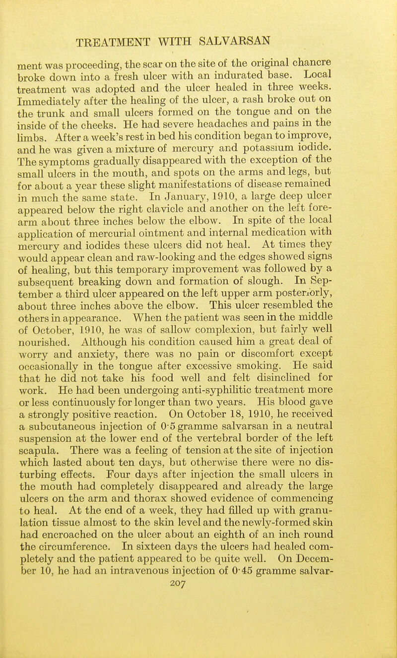 ment was proceeding, the scar on the site of the original chancre broke down into a fresh ulcer with an indiirated base. Local treatment was adopted and the ulcer healed in three weeks. Immediately after the healmg of the ulcer, a rash broke out on the trunk and small ulcers formed on the tongue and on the inside of the cheeks. He had severe headaches and pains in the limbs. After a week's rest in bed his condition began to improve, and he was given a mixture of mercury and potassmm iodide. The symptoms gradually disappeared with the exception of the small'ulcers in the mouth, and spots on the arms and legs, but for about a year these sHght manifestations of disease remained in much the same state. In January, 1910, a large deep ulcer appeared below the right clavicle and another on the left fore- arm about three inches below the elbow. In spite of the local application of mercurial ointment and internal medication with mercury and iodides these ulcers did not heal. At times they would appear clean and raw-looking and the edges showed signs of healing, but this temporary improvement was followed by a subsequent breaking down and formation of slough. In Sep- tember a third ulcer appeared on the left upper arm posteriorly, about three inches above the elbow. This ulcer resembled the others in appearance. When the patient was seen in the middle of October, 1910, he was of sallow complexion, but fairly well nourished. Although his condition caused him a great deal of worry and anxiety, there was no pain or discomfort except occasionally in the tongue after excessive smoking. He said that he did not take his food well and felt disinclined for work. He had been undergoing anti-syphilitic treatment more or less continuously for longer than two years. His blood gave a strongly positive reaction. On October 18, 1910, he received a subcutaneous injection of 0-5 gramme salvarsan in a neutral suspension at the lower end of the vertebral border of the left scapula. There was a feeling of tension at the site of injection which lasted about ten days, but otherwise there were no dis- turbing effects. Four days after injection the small ulcers in the mouth had completely disappeared and already the large ulcers on the arm and thorax showed evidence of commencing to heal. At the end of a week, they had filled up with granu- lation tissue almost to the skin level and the newly-formed skin had encroached on the ulcer about an eighth of an inch round the circumference. In sixteen days the ulcers had healed com- pletely and the patient appeared to be quite well. On Decem- ber 10, he had an intravenous injection of 0-45 gramme salvar-