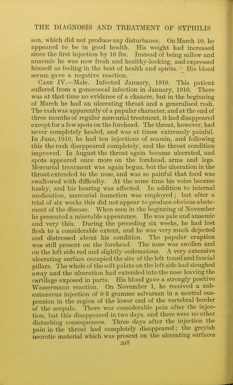 san, which did not produce any disturbance. On March 10, he appeared to be in good health. His weight had increased since the first injection by 10 lbs. Instead of being sallow and anaemic he was now fresh and healthy-looking, and expressed himself as feeling in the best of health and spirits. ' His blood serum gave a negative reaction. Case IV.—Male. Infected January, 1910. This patient suffered from a gonococcal infection in January, 1910. There was at that time no evidence of a chancre, but in the beginning of March he had an ulcerating throat and a generaHsed rash. The rash was apparently of a papular character, and at the end of three months of regular mercurial treatment, it had disappeared except for a few spots on the forehead. The throat, however, had never completely healed, and was at times extremely painful. In June, 1910, he had ten injections of soamin, and follo\ving this the rash disappeared completely, and the throat condition improved. In August the throat again became ulcerated, and spots appeared once more on the forehead, arms and legs. Mercurial treatment was again begun, but the ulceration in the throat extended to the nose, and was so painful that food was swallowed with difficulty. At the same time his voice became husky, and his hearing was affected. In addition to internal medication, mercurial inunction was employed; but after a trial of six weeks this did not appear to produce obvious abate- ment of the disease. When seen in the beginning of November he presented a miserable appearance. He was pale and anaemic and very thin. During the preceding six weeks, he had lost flesh to a considerable extent, and he was very much dejected and distressed about his condition. The papular eruption was stiU present on the forehead. The nose was swollen and on the left side red and sUghtly oedematous. A very extensive ulcerating surface occupied the site of the left tonsil and faucial pillars. The whole of the soft palate on the left side had sloughed away and the ulceration had extended into the nose leaving the cartilage exposed in parts. His blood gave a strongly positive Wassermann reaction. On November 1, he received a sub- cutaneous injection of 0-5 gramme salvarsan in a neutral sus- pension in the region of the lower end of the vertebral border of the scapula. There was considerable pain after the injec- tion, but this disappeared in two days, and there were no other disturbing consequences. Three days after the injection the pain in the throat had completely disappeared; the grejdsh necrotic material which was present on the ulcerating surfaces