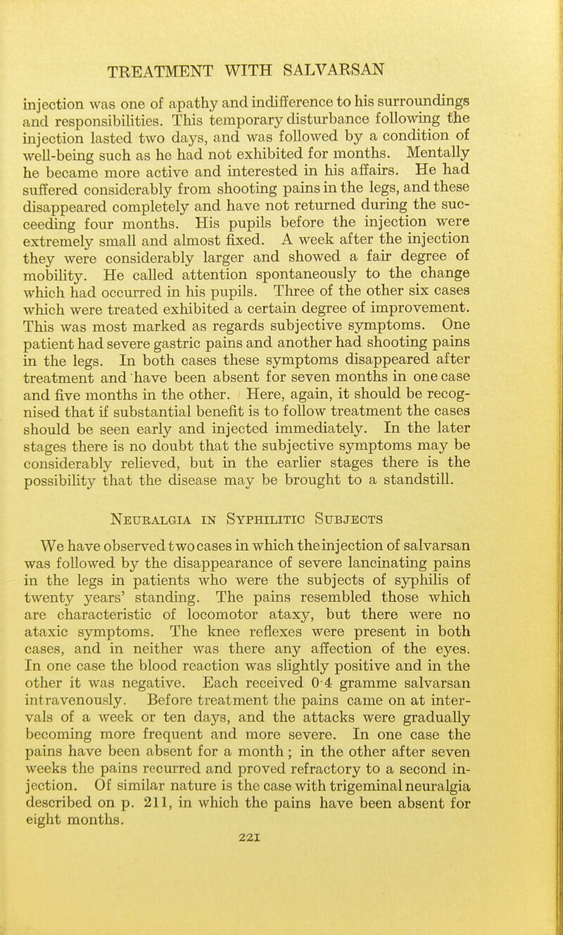injection was one of apathy and indifference to his surroundings and responsibilities. This temporary disturbance following the injection lasted two days, and was followed by a condition of well-being such as he had not exhibited for months. Mentally he became more active and interested in his affairs. He had suffered considerably from shooting pains in the legs, and these disappeared completely and have not returned during the suc- ceeding four months. His pupils before the injection were extremely small and almost fixed. A week after the injection they were considerably larger and showed a fair degree of mobility. He called attention spontaneously to the change which had occurred in his pupils. Three of the other six cases which were treated exhibited a certain degree of improvement. This was most marked as regards subjective symptoms. One patient had severe gastric pains and another had shooting pains in the legs. In both cases these symptoms disappeared after treatment and have been absent for seven months in one case and five months in the other. Here, again, it should be recog- nised that if substantial benefit is to follow treatment the cases should be seen early and injected immediately. In the later stages there is no doubt that the subjective symptoms may be considerably relieved, but in the earlier stages there is the possibility that the disease may be brought to a standstill. Neuralgia in Syphilitic Subjects We have observed two cases in which the injection of salvarsan was followed by the disappearance of severe lancinating pains in the legs in patients who were the subjects of syphilis of twenty years' standing. The pains resembled those which are characteristic of locomotor ataxy, but there were no ataxic sjonptoms. The knee reflexes were present in both cases, and in neither was there any affection of the eyes. In one case the blood reaction was slightly positive and in the other it was negative. Each received 0 4 gramme salvarsan intravenously. Before treatment the pains came on at inter- vals of a week or ten days, and the attacks were gradually becoming more frequent and more severe. In one case the pains have been absent for a month; in the other after seven weeks the pains recurred and proved refractory to a second in- jection. Of similar nature is the case with trigeminal neuralgia described on p. 211, in which the pains have been absent for eight months.